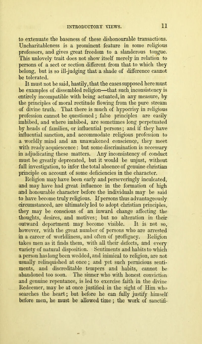 to extenuate the baseness of these dishonourable transactions. Uncharitableness is a prominent feature in some religious professors, and gives great freedom to a slanderous tongue. This unlovely trait does not show itself merely in relation to persons of a sect or section different from that to which they belong, but is so ill-judging that a shade of difference cannot be tolerated. It must not be said, hastily, that the cases supposed here must be examples of dissembled religion—that such inconsistency is entirely incompatible with being actuated, in any measure, by the principles of moral rectitude flowing from the pure stream of divine truth. That there is much of hypocrisy in religious profession cannot be questioned ; false principles are easily imbibed, and where imbibed, are sometimes long perpetuated by heads of families, or influential persons; and if they have influential sanction, and accommodate religious profession to a worldly mind and an unawakened conscience, they meet with ready acquiescence : but some discrimination is necessary in adjudicating these matters. Any inconsistency of conduct must be greatly deprecated, but it would be unjust, without full investigation, to infer the total absence of genuine Christian principle on account of some deficiencies in the character. Religion may have been early and perseveringly inculcated, and may have had great influence in the formation of high and honourable character before the individuals may be said to have become truly religious. If persons thus advantageously circumstanced, are ultimately led to adopt Christian principles, they may be conscious of an inward change affecting the thoughts, desires, and motives; but no alteration in their outward deportment may become visible. It is not so, however, with the great number of persons who are arrested in a career of worldliness, and often of profligacy. Religion takes men as it finds them, with all their defects, and every variety of natural disposition. Sentiments and habits to which a person has long been wedded, and inimical to religion, are not usually relinquished at once; and yet such pernicious senti- ments, and discreditable tempers and habits, cannot be abandoned too soon. The sinner who with honest conviction and genuine repentance, is led to exercise faith in the divine Redeemer, may be at once justified in the sight of Him who searches the heart; but before he can fully justify himself before men, he must be allowed time; the work of sanctifi-