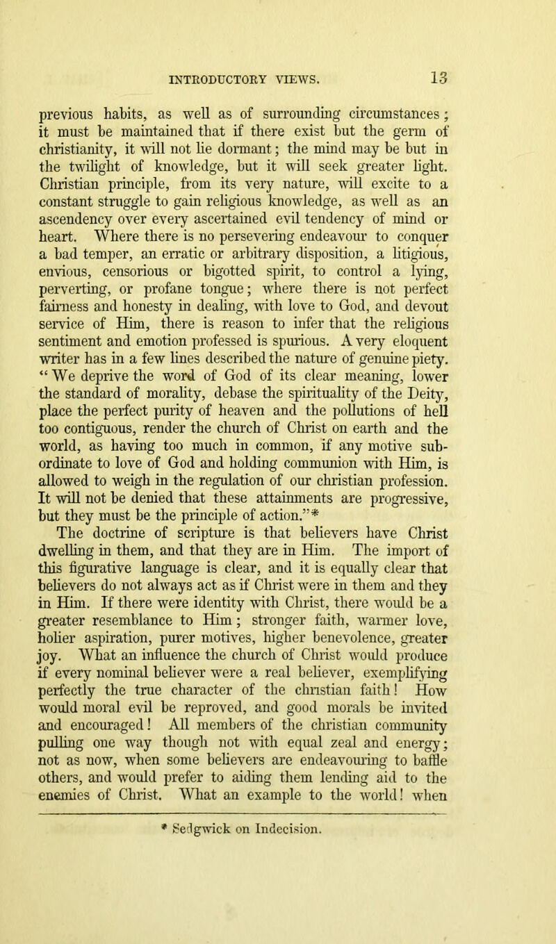 previous habits, as well as of surrounding circumstances; it must be maintained that if there exist but the germ of Christianity, it will not he dormant; the mind may be but in the twilight of knowledge, hut it wall seek greater light. Christian principle, from its very nature, will excite to a constant struggle to gain religious knowledge, as well as an ascendency over every ascertained evil tendency of mind or heart. Where there is no persevering endeavour to conquer a had temper, an erratic or arbitrary disposition, a litigious, envious, censorious or higotted spirit, to control a lying, perverting, or profane tongue; where there is not perfect fairness and honesty in dealing, with love to God, and devout service of Him, there is reason to infer that the religious sentiment and emotion professed is spurious. A very eloquent writer has in a few lines described the nature of genuine piety. “We deprive the word of God of its clear meaning, lower the standard of morality, debase the spirituality of the Deity, place the perfect purity of heaven and the pollutions of hell too contiguous, render the church of Christ on earth and the world, as having too much in common, if any motive sub- ordinate to love of God and holding communion with Him, is allowed to weigh in the regulation of our Christian profession. It will not he denied that these attainments are progressive, but they must be the principle of action.”* The doctrine of scripture is that believers have Christ dwelling in them, and that they are in Him. The import of this figurative language is clear, and it is equally clear that believers do not always act as if Christ were in them and they in Him. If there were identity with Christ, there would be a greater resemblance to Him; stronger faith, wanner love, holier aspiration, purer motives, higher benevolence, greater joy. What an influence the church of Christ would produce if every nominal believer were a real believer, exemplifying perfectly the true character of the chnstian faith! How would moral evil he reproved, and good morals he invited and encouraged! All members of the Christian community pulling one way though not with equal zeal and energy; not as now, when some believers are endeavouring to baffle others, and would prefer to aiding them lending aid to the enemies of Christ. What an example to the world! when * Sedgwick on Indecision.