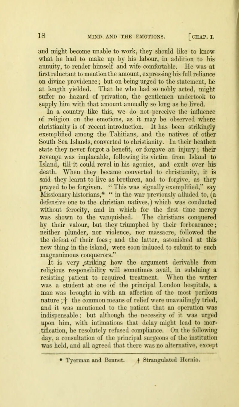 and might become unable to work, they should like to know what he had to make up by liis labour, in addition to his annuity, to render himself and wife comfortable. He was at first reluctant to mention the amount, expressing his full reliance on divine providence; but on being urged to the statement, he at length yielded. That he who had so nobly acted, might suffer no hazard of privation, the gentlemen undertook to supply him with that amount annually so long as he lived. In a country like this, we do not perceive the influence of religion on the emotions, as it may be observed where Christianity is of recent introduction. It has been strikingly exemplified among the Tahitians, and the natives of other South Sea Islands, converted to Christianity. In their heathen state they never forgot a benefit, or forgave an injury ; their revenge was implacable, following its victim from Island to Island, till it could revel in his agonies, and exult over his death. When they became converted to Christianity, it is said they learnt to live as brethren, and to forgive, as they prayed to be forgiven. “ This was signally exemplified,” say Missionary historians,* “ in the war previously alluded to, (a defensive one to the Christian natives,) which was conducted without ferocity, and in which for the first time mercy was shown to the vanquished. The Christians conquered by their valour, but they triumphed by their forbearance; neither plunder, nor violence, nor massacre, followed the the defeat of their foes; and the latter, astonished at this new thing in the island, were soon induced to submit to such magnanimous conquerors.” It is very .striking how the argument derivable from religious responsibility will sometimes avail, in subduing a resisting patient to required treatment. When the writer was a student at one of the principal London hospitals, a man was brought in with an affection of the most perilous nature the common means of relief were unavailingly tried, and it was mentioned to the patient that an operation was indispensable : but although the necessity of it was urged upon him, with intimations that delay might lead to mor- tification, he resolutely refused compliance. On the following day, a consultation of the principal surgeons of the institution was held, and all agreed that there was no alternative, except Tyerman and Bonnet. f Strangulated Hernia.