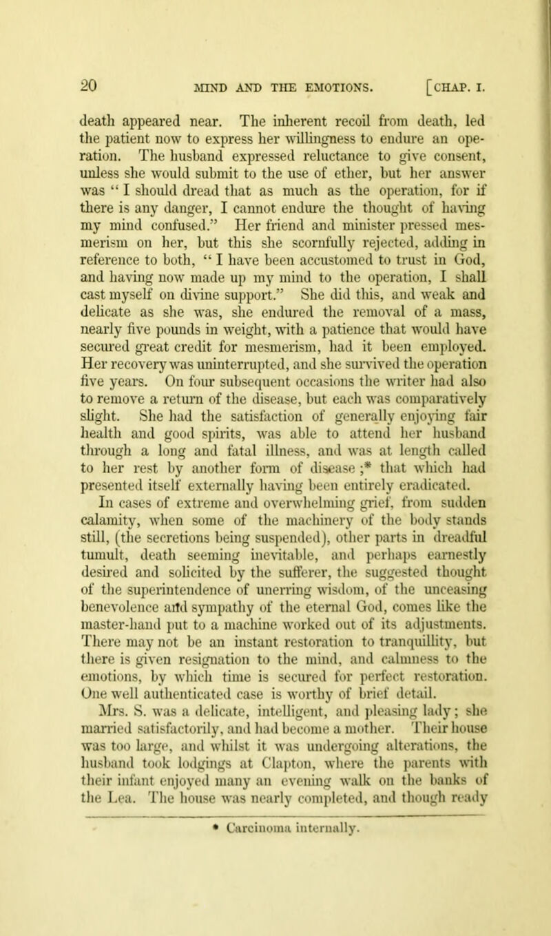 death appeared near. The inherent recoil from death, led the patient now to express her willingness to endure an ope- ration. The husband expressed reluctance to give consent, unless she would submit to the use of ether, but her answer was “ I should dread that as much as the operation, for if there is any danger, I cannot endure the thought of having my mind confused.” Her friend and minister pressed mes- merism on her, but this she scornfully rejected, adding in reference to both, “ I have been accustomed to trust in God, and having now made up my mind to the operation, I shall cast myself on divine support.” She did this, and weak and delicate as she was, she endured the removal of a mass, nearly five pounds in weight, with a patience that would have secured great credit for mesmerism, had it been employed. Her recovery was uninterrupted, and she survived the operation live years. On four subsequent occasions the writer had also to remove a return of the disease, but each was comparatively slight. She had the satisfaction of generally enjoying fair health and good spirits, was able to attend her husband through a long and fatal illness, and was at length called to her rest by another form of disease ;* that which had presented itself' externally having been entirely eradicated. In cases of extreme and overwhelming grief, from sudden calamity, when some of the machinery of the body stands still, (the secretions being suspended), other parts in dreadful tumult, death seeming inevitable, and perhaps earnestly desired and solicited by the sufferer, the suggested thought of the superintendence of unerring wisdom, of the unceasing benevolence artd sympathy of the eternal God, comes like the master-hand put to a machine worked out of its adjustments. There may not be an instant restoration to tranquillity, but there is given resignation to the mind, and calmness to the emotions, by which time is secured for perfect restoration. One well authenticated case is worthy of brief detail. Mrs. S. was a delicate, intelligent, and pleasing lady; she married satisfactorily, and had become a mother. Their house was too large, and whilst it was undergoing alterations, the husband took lodgings at Clapton, where the parents with their infant enjoyed many an evening walk on the banks of the Lea. The house was nearly completed, and though ready Carcinoma internally.
