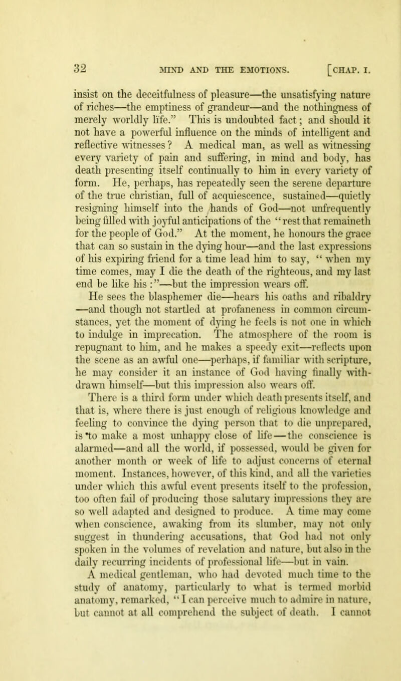 insist on the deceitfulness of pleasure—the unsatisfying nature of riches—the emptiness of grandeur—and the nothingness of merely worldly life.” Tliis is undoubted fact; and should it not have a powerful influence on the minds of intelligent and reflective witnesses ? A medical man, as well as witnessing every variety of pain and suffering, in mind and body, has death presenting itself continually to him in every variety of form. He, perhaps, has repeatedly seen the serene departure of the time Christian, full of acquiescence, sustained—quietly resigning himself into the hands of God—not unfrequently being filled with joyful anticipations of the “rest that remaineth for the people of God.” At the moment, he honours the grace that can so sustain in the dying hour—and the last expressions of Ins expiring friend for a time lead him to say, “ when my time comes, may I die the death of the righteous, and my last end be like his :”—but the impression wrears off. He sees the blasphemer die—hears his oaths and ribaldry —and though not startled at profaneness in common circum- stances, yet the moment of dying he feels is not one in which to indulge in imprecation. The atmosphere of the room is repugnant to him, and he makes a speedy exit—reflects upon the scene as an awfful one—perhaps, if familiar with scripture, he may consider it an instance of God having finally with- drawal himself—but tliis impression also wears off There is a third form under which death presents itself, and that is, where there is just enough of religious knowledge and feeling to convince the dying person that to die unprepared, is*to make a most unhappy close of fife—the conscience is alarmed—and all the w'orld, if possessed, would be given for another month or wfeek of life to adjust concerns of eternal moment. Instances, however, of this kind, and all the varieties under which this awful event presents itself to the profession, too often fail of producing those salutary impressions they are so well adapted and designed to produce. A time may come when conscience, awaking from its slumber, may not only suggest in thundering accusations, that God had not only spoken in the volumes of revelation and nature, but also in the daily recurring incidents of professional life—but in vain. A medical gentleman, who had devoted much time to the study of anatomy, particularly to what is termed morbid anatomy, remarked, “ I can perceive much to admire in nature, but cannot at all comprehend the subject of death. I cannot