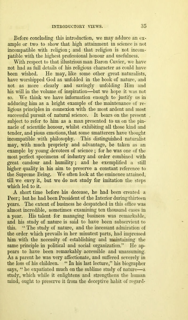 Before concluding this introduction, we may adduce an ex- ample or two to show that high attainment in science is not incompatible with religion; and that religion is not incom- patible with the highest professional honour and usefulness. With respect to that illustrious man Baron Cuvier, we have not had as full details of his religious character as coidd have been wished. He may, like some other great naturalists, have worshipped God as unfolded in the book of nature, and not as more clearly and savingly unfolding Him and his will in the volume of inspiration—but we hope it was nut so. We think we have information enough to justify us in adducing him as a bright example of the maintenance of re- ligious principles in connexion with the most ardent and most successful pursuit of natural science. It bears on the present subject to refer to him as a man presented to us on the pin- nacle of scientific honour, whilst exhibiting all those kind and tender, and pious emotions, that some smatterers have thought incompatible with philosophy. This distinguished naturalist may, with much propriety and advantage, be taken as an example by young devotees of science ; for he was one of the most perfect specimens of industry and order combined with great candour and humility; and he exemplified a still higher quality in his aim to preserve a constant reference to the Supreme Being. We often look at the eminence attained, till we envy it, but we do not study for imitation the steps which led to it. A short time before his decease, he had been created a Peer; but he had been President of the Interior during thirteen years. The extent of business he despatched in this office was almost incredible, sometimes examining ten thousand cases in a year. His talent for managing business was remarkable, and his study of nature is said to have been subservient to this. “ The study of nature, and the incessant admiration of the order which prevails in her minutest parts, had impressed him with the necessity of establishing and maintaining the same principle in political and social organization.” He ap- pears to have been remarkably accessible and unassuming. As a parent he was very affectionate, and suffered severely in the loss of his children. “ In his last lecture,” his biographer says, “ he expatiated much on the sublime study of nature—a study, which while it enlightens and strengthens the human mind, ought to preserve it from the deceptive habit of regard-