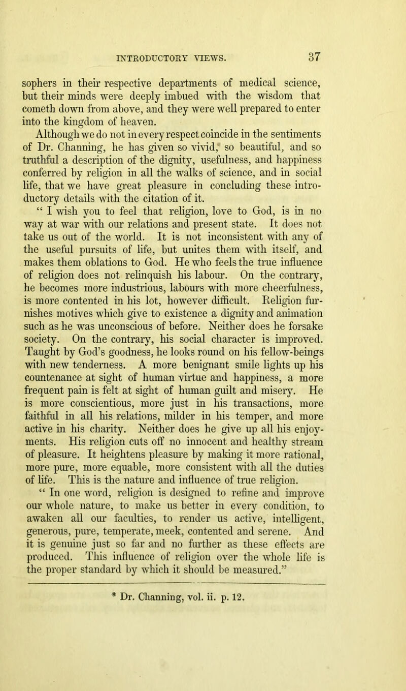 sophers in their respective departments of medical science, but their minds were deeply imbued with the wisdom that cometh down from above, and they were well prepared to enter into the kingdom of heaven. Although we do not in every respect coincide in the sentiments of Dr. Channing, he has given so vivid, so beautiful, and so truthful a description of the dignity, usefulness, and happiness conferred by religion in all the walks of science, and hi social life, that we have great pleasure in concluding these intro- ductory details with the citation of it. “ I wish you to feel that religion, love to God, is in no way at war with our relations and present state. It does not take us out of the world. It is not inconsistent with any of the useful pursuits of life, hut unites them with itself, and makes them oblations to God. He who feels the true influence of religion does not relinquish his labour. On the contrary, he becomes more industrious, labours with more cheerfulness, is more contented in his lot, however difficult. Iieligion fur- nishes motives which give to existence a dignity and animation such as he was unconscious of before. Neither does he forsake society. On the contrary, his social character is improved. Taught by God’s goodness, he looks round on his fellow-beings with new tenderness. A more benignant smile lights up his countenance at sight of human virtue and happiness, a more frequent pain is felt at sight of human guilt and misery. He is more conscientious, more just in his transactions, more faithful in all his relations, milder in his temper, and more active in his charity. Neither does he give up all his enjoy- ments. His religion cuts off no innocent and healthy stream of pleasure. It heightens pleasure by making it more rational, more pure, more equable, more consistent with all the duties of life. This is the nature and influence of true religion. “ In one word, religion is designed to refine and improve our whole nature, to make us better in every condition, to awaken all our faculties, to render us active, intelligent, generous, pure, temperate, meek, contented and serene. And it is genuine just so far and no further as these effects are produced. This influence of religion over the whole life is the proper standard by which it should he measured.” Dr. Channing, vol. ii. p. 12.
