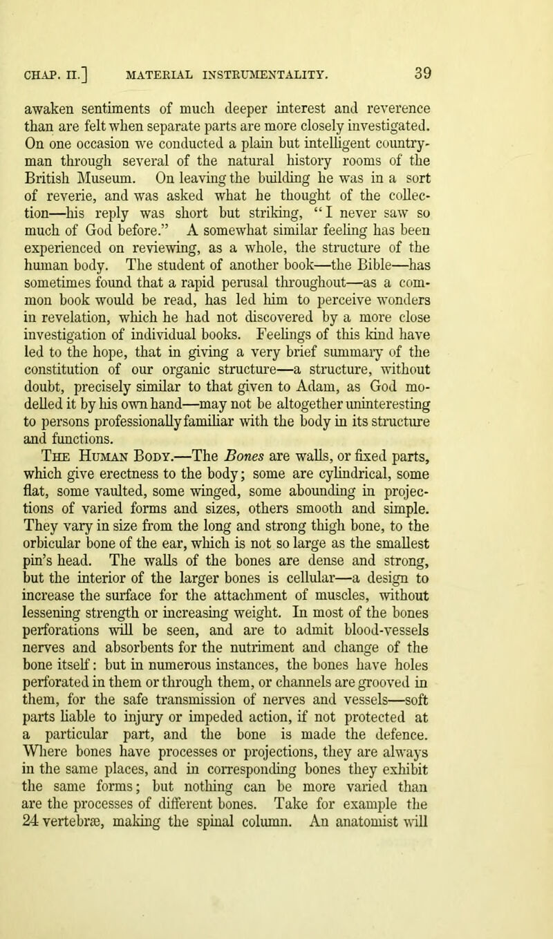 awaken sentiments of muck deeper interest and reverence than are felt when separate parts are more closely investigated. On one occasion we conducted a plam but intelligent country- man through several of the natural history rooms of the British Museum. On leaving the building he was in a sort of reverie, and was asked what he thought of the collec- tion—his reply was short but striking, “ I never saw so much of God before.” A somewhat similar feeling has been experienced on reviewing, as a whole, the structure of the human body. The student of another book—the Bible—has sometimes found that a rapid perusal throughout—as a com- mon book would be read, has led him to perceive wonders in revelation, which he had not discovered by a more close investigation of individual books. Feelings of this kind have led to the hope, that in giving a very brief summary of the constitution of our organic structure—a structure, without doubt, precisely similar to that given to Adam, as God mo- delled it by his own hand—may not he altogether uninteresting to persons professionally familiar with the body in its structure and functions. The Human Body.—The Bones are walls, or fixed parts, which give erectness to the body; some are cylindrical, some flat, some vaulted, some winged, some abounding in projec- tions of varied forms and sizes, others smooth and simple. They vary in size from the long and strong thigh bone, to the orbicular bone of the ear, which is not so large as the smallest pin’s head. The walls of the bones are dense and strong, but the interior of the larger bones is cellular—a design to increase the surface for the attachment of muscles, without lessening strength or increasing weight. In most of the bones perforations will be seen, and are to admit blood-vessels nerves and absorbents for the nutriment and change of the bone itself: but in numerous instances, the bones have holes perforated in them or through them, or channels are grooved in them, for the safe transmission of nerves and vessels—soft parts liable to injury or impeded action, if not protected at a particular part, and the bone is made the defence. Where bones have processes or projections, they are always in the same places, and in corresponding bones they exhibit the same forms; but nothing can be more varied than are the processes of different bones. Take for example the 24 vertebras, making the spinal column. An anatomist will