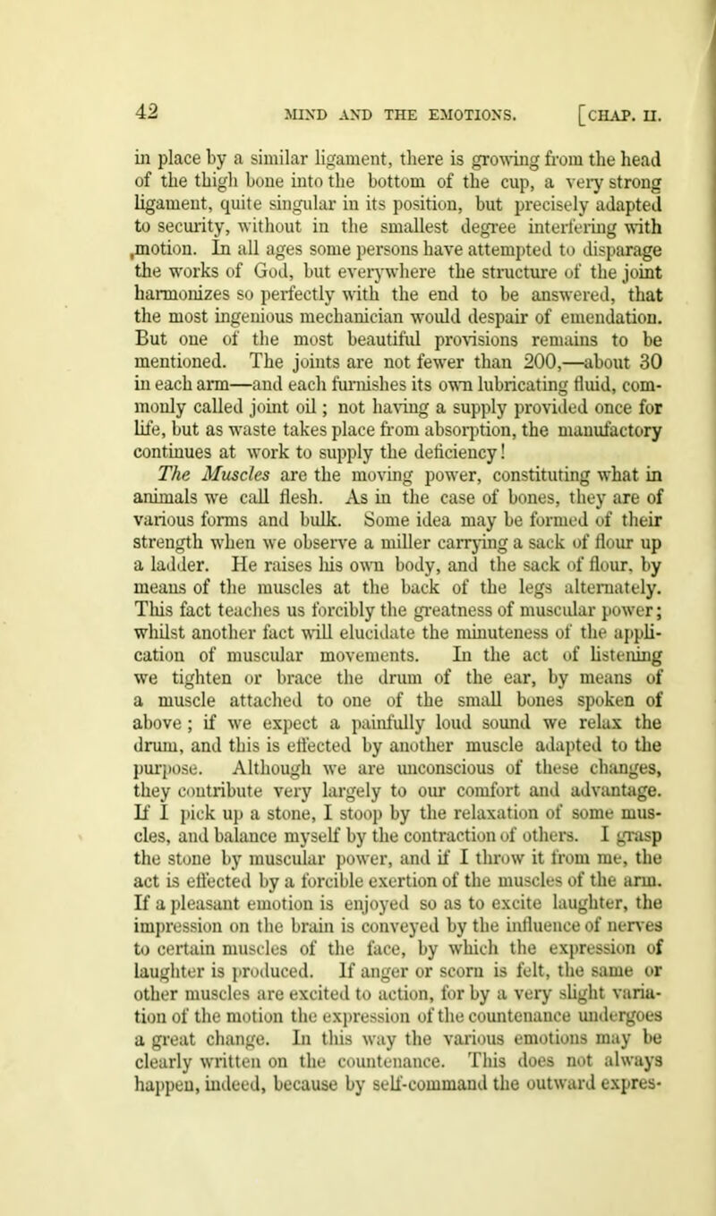 in place by a similar ligament, there is growing from the head of the thigh hone into the bottom of the cup, a very strong ligament, quite singular in its position, but precisely adapted to security, without in the smallest degree interfering with .motion. In all ages some persons have attempted to disparage the works of God, hut everywhere the structure of the joint harmonizes so perfectly with the end to be answered, that the most ingenious mechanician would despair of emendation. But one of the most beautiful provisions remains to be mentioned. The joints are not fewer than 200,—about 30 in each arm—and each furnishes its own lubricating fluid, com- monly called joint oil; not having a supply provided once for life, but as waste takes place from absorption, the manufactory continues at work to supply the deficiency! The Muscles are the moving power, constituting what in animals we call flesh. As in the case of bones, they are of various forms and bulk. Some idea may be formed of their strength when we observe a miller carrying a sack of flour up a ladder. He raises his own body, and the sack of flour, by means of the muscles at the back of the legs alternately. This fact teaches us forcibly the greatness of muscular power; whilst another fact will elucidate the minuteness of the appli- cation of muscular movements. In the act of listening we tighten or brace the drum of the ear, by means of a muscle attached to one of the small bones spoken of above; if we expect a painfully loud sound we relax the drum, and this is effected by another muscle adapted to the purpose. Although we are unconscious of these changes, they contribute very largely to our comfort and advantage. If 1 pick up a stone, I stoop by the relaxation of some mus- cles, and balance myself by the contraction of others. I grasp the stone by muscular power, and if I throw it from me, the act is effected by a forcible exertion of the muscles of the ann. If a pleasant emotion is enjoyed so as to excite laughter, the impression on the brain is conveyed by the influence of nerves to certain muscles of the face, by which the expression of laughter is produced. If anger or scorn is felt, the same or other muscles are excited to action, for by a very slight varia- tion of the motion the expression of the countenance undergoes a great change. In this way the various emotions may be clearly written on the countenance. This does not always happen, indeed, because by self-command the outward expres-