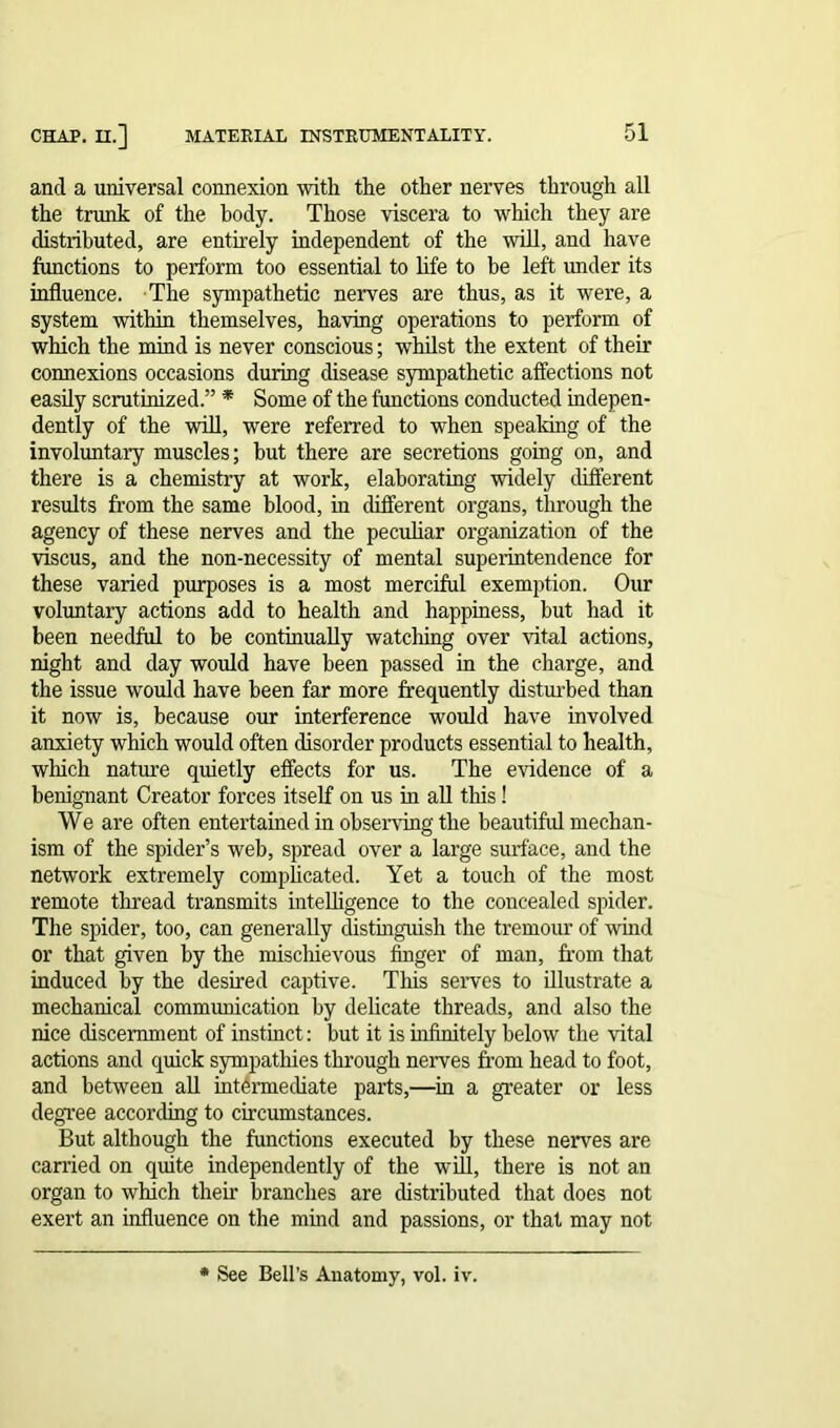 and a universal connexion with the other nerves through all the trunk of the body. Those viscera to which they are distributed, are entirely independent of the will, and have functions to perform too essential to life to be left under its influence. The sympathetic nerves are thus, as it were, a system within themselves, having operations to perform of which the mind is never conscious; whilst the extent of their connexions occasions during disease sympathetic affections not easily scrutinized.” * Some of the functions conducted indepen- dently of the will, were referred to when speaking of the involuntary muscles; but there are secretions going on, and there is a chemistry at work, elaborating widely different results from the same blood, in different organs, through the agency of these nerves and the peculiar organization of the viscus, and the non-necessity of mental superintendence for these varied purposes is a most merciful exemption. Our voluntary actions add to health and happiness, but had it been needful to be continually watching over vital actions, night and day would have been passed in the charge, and the issue would have been far more frequently disturbed than it now is, because our interference would have involved anxiety which would often disorder products essential to health, which nature quietly effects for us. The evidence of a benignant Creator forces itself on us in all this! We are often entertained in observing the beautiful mechan- ism of the spider’s web, spread over a large surface, and the network extremely complicated. Yet a touch of the most remote thread transmits intelligence to the concealed spider. The spider, too, can generally distinguish the tremour of wind or that given by the mischievous finger of man, from that induced by the desired captive. This serves to illustrate a mechanical communication by delicate threads, and also the nice discernment of instinct: but it is infinitely below the vital actions and quick sympathies through nerves from head to foot, and between all intermediate parts,—in a greater or less degree according to circumstances. But although the functions executed by these nerves are carried on quite independently of the will, there is not an organ to which their branches are distributed that does not exert an influence on the mind and passions, or that may not See Bell’s Anatomy, vol. iv.