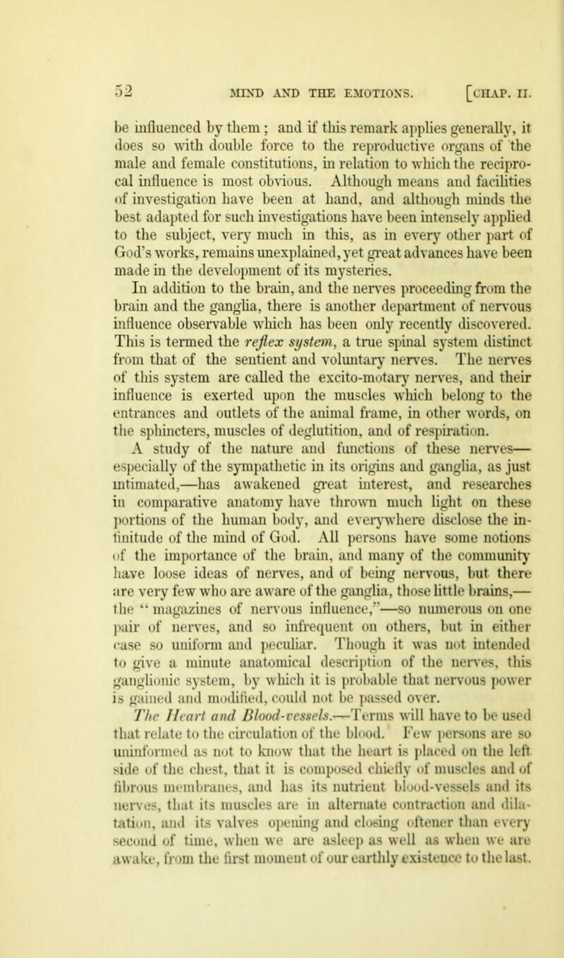 be influenced by them ; and if this remark applies generally, it does so with double force to the reproductive organs of the male and female constitutions, in relation to which the recipro- cal influence is most obvious. Although means and facilities of investigation have been at hand, and although minds the best adapted for such investigations have been intensely applied to the subject, very much in this, as in every other part of God’s works, remains unexplained,yet great advances have been made in the development of its mysteries. In addition to the brain, and the nerves proceeding from the hrain and the ganglia, there is another department of nervous influence observable which has been only recently discovered. This is termed the reflex system, a true spinal system distinct from that of the sentient and voluntary nerves. The nerves of tliis system are called the excito-motary nerves, and their influence is exerted upon the muscles which belong to the entrances and outlets of the auimal frame, in other words, on the sphincters, muscles of deglutition, and of respiration. A study of the nature and functions of these nerves— especially of the sympathetic in its origins and ganglia, as just intimated,—has awakened great interest, and researches in comparative anatomy have thrown much light on these portions of the human body, and everywhere disclose the in- tinitude of the mind of God. All persons have some notions of the importance of the brain, and many of the community have loose ideas of nerves, and of being nervous, but there are very few who are aware of the ganglia, those little brains,— the “ magazines of nervous influence,—so numerous on one pair of nerves, and so infrequent on others, but in either case so uniform and peculiar. Though it was not intended to give a minute anatomical description of the nerves, this ganglionic system, by which it is probable that nervous power is gained and modified, could not be passed over. The Heart and Blood-vessels.—Terms will have to be used that relate to the circulation of the blood. Few persons are so uninformed as not to know that the heart is placed on the left side of the chest, that it is composed chiefly of muscles aud of fibrous membranes, and has its nutrient blood-vessels and its nerves, that its muscles are in alternate contraction and dila- tation, ami its valves opening and closing oftener than every second of time, when we are asleep as well as when we are awake, from the first moment of our earthly existence to the last.