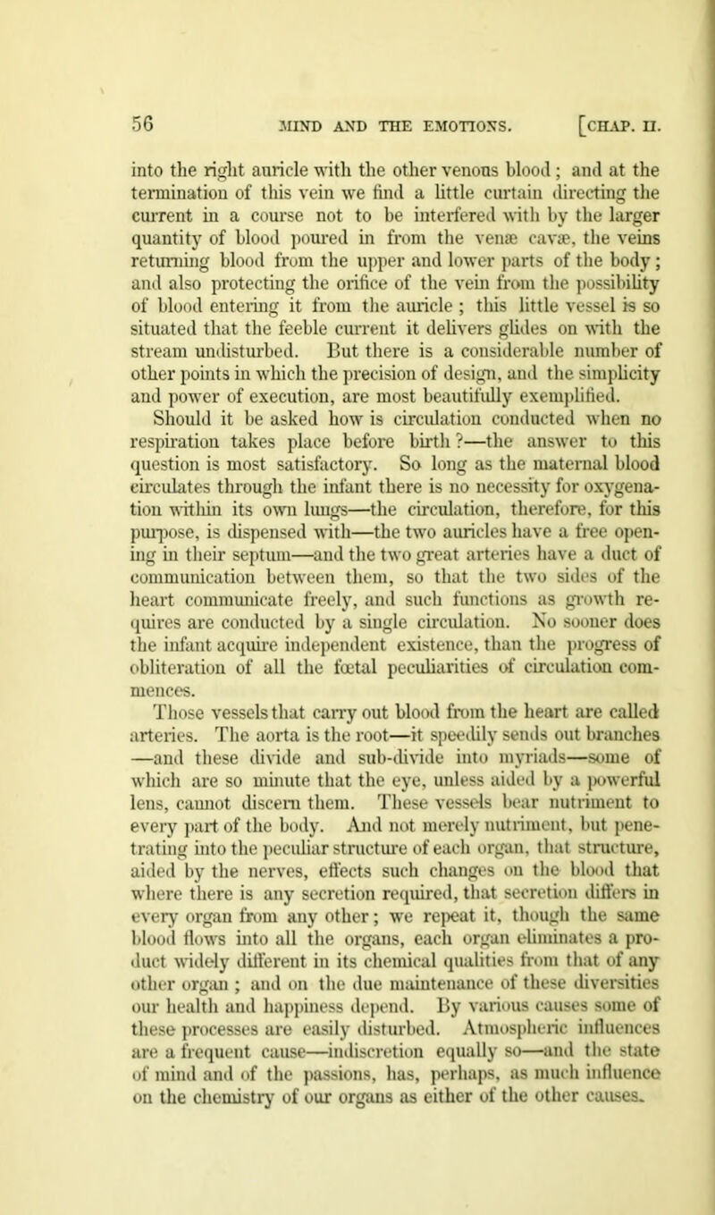 into the right auricle with the other venous blood; and at the termination of this vein we find a little curtain directing the current in a course not to be interfered with by the larger quantity of blood poured in from the venae cavae, the veins returning blood from the upper and lower parts of the body; and also protecting the orifice of the vein from the possibility of blood entering it from the auricle ; this little vessel is so situated that the feeble current it delivers glides on with the stream undisturbed. But there is a considerable number of other points in which the precision of design, and the simplicity and power of execution, are most beautifully exemplified. Should it be asked how is circulation conducted when no respiration takes place before birth ?—the answer to this question is most satisfactory. So long as the maternal blood circulates through the infant there is no necessity for oxygena- tion within its own lungs—the circulation, therefore, for this purpose, is dispensed with—the two auricles have a free open- ing in their septum—and the two great arteries have a duct of communication between them, so that the two sides of the heart communicate freely, and such functions as growth re- quires are conducted by a single circulation. No sooner does the infant acquire independent existence, than the progress of obliteration of all the foetal peculiarities of circulation com- mences. Those vessels that carry out blood from the heart are called arteries. The aorta is the root—it speedily sends out branches —and these divide and sub-divide into myriads—some of which are so minute that the eye, unless aided by a powerful lens, camiot discern them. These vessels bear nutriment to every part of the body. And not merely nutriment, but pene- trating into the peculiar structure of each organ, that structure, aided by the nerves, effects such changes on the blood that where there is any secretion required, that secretion differs in every organ from any other; we repeat it, though the same blood flows into all the organs, each organ eliminates a pro- duct widely different in its chemical qualities from that of any other organ ; and on the due maintenance of these diversities our health and happiness depend. By various causes some of these processes are easily disturbed. Atmospheric influences are a frequent cause—indiscretion equally so—and the state of mind anil of the passions, has, perhaps, as much influence on the chemistry of our organs as either of the other causes.