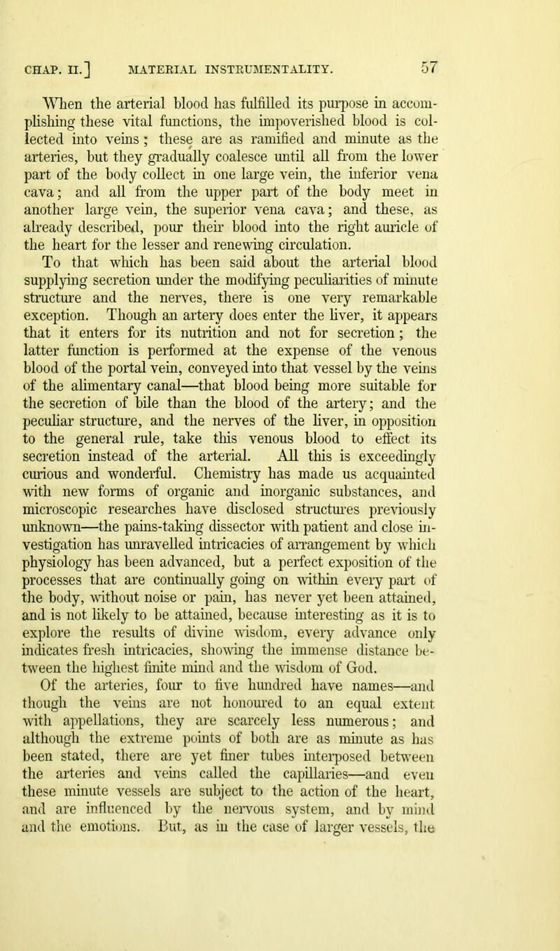 When the arterial blood has fulfilled its purpose in accom- plishing these vital functions, the impoverished blood is col- lected into veins ; these are as ramified and minute as the arteries, but they gradually coalesce until all from the lower part of the body collect in one large vein, the inferior vena cava; and all from the upper part of the body meet in another large vein, the superior vena cava; and these, as already described, pour them blood into the right auricle of the heart for the lesser and renewing circulation. To that which has been said about the arterial blood supplying secretion under the modifying peculiarities of minute structure and the nerves, there is one very remarkable exception. Though an artery does enter the liver, it appears that it enters for its nutrition and not for secretion; the latter function is performed at the expense of the venous blood of the portal vein, conveyed into that vessel by the veins of the alimentary canal—that blood being more suitable for the secretion of bile than the blood of the artery; and the peculiar structure, and the nerves of the liver, hi opposition to the general rule, take this venous blood to effect its secretion instead of the arterial. All this is exceedingly curious and wonderful. Chemistry has made us acquainted with new forms of organic and inorganic substances, and microscopic researches have disclosed structures previously unknown—the pains-taking dissector with patient and close in- vestigation has unravelled intricacies of arrangement by which physiology has been advanced, but a perfect exposition of the processes that are continually going on within every part of the body, without noise or pain, has never yet been attained, and is not likely to he attained, because interesting as it is to explore the results of divine wisdom, every advance only indicates fresh intricacies, showing the immense distance be- tween the highest finite mind and the wisdom of God. Of the arteries, four to five hundred have names—and though the veins are not honoured to an equal extent with appellations, they are scarcely less numerous; and although the extreme points of both are as minute as has been stated, there are yet finer tubes interposed between the arteries and veins called the capillaries—and even these minute vessels are subject to the action of the heart, and are influenced by the nervous system, and by mind and the emotions. But, as in the case of larger vessels, the