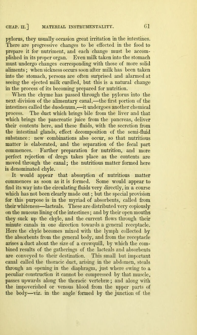 pylorus, they usually occasion great irritation in the intestines. There are progressive changes to be effected in the food to prepare it for nutriment, and each change must he accom- plished in its proper organ. Even milk taken into the stomach must undergo changes corresponding with those of more solid aliments; when sickness occurs soon after milk has been taken into the stomach, persons are often surprised and alarmed at seeing the ejected milk curdled, hut this is a natural change in the process of its becoming prepared for nutrition. When the chyme has passed through the pylorus into the next division of the alimentary canal,—the first portion of the intestines called the duodenum,—it undergoes another chemical process. The duct which brings bile from the liver and that winch brings the pancreatic juice from the pancreas, deliver their contents here, and these fluids, with the secretion from the intestinal glands, effect decomposition of the semi-fluid substance: new combinations also occur, so that nutritious matter is elaborated, and the separation of the fecal part commences. Farther preparation for nutrition, and more perfect rejection of dregs takes place as the contents are moved through the canal; the nutritious matter formed here is denominated chyle. It would appear that absorption of nutritious matter commences as soon as it is formed. Some would appear to find its way into the circulating fluids very directly, in a course which has not been clearly made out; but the special provision for this purpose is in the myriad of absorbents, called from their whiteness—lacteals. These are distributed very copiously on the mucous lining of the intestines; and by then- open mouths they suck up the chyle, and the current flows through their minute canals in one direction towards a general receptacle. Here the chyle becomes mixed with the lymph collected by the absorbents from the general body, and from the receptacle arises a duct about the size of a crowquill, by winch the com- bined results of the gatherings of the lacteals and absorbents are conveyed to then: destination. This small but important canal called the thoracic duct, arising in the abdomen, steals through an opening in the diaphragm, just where owing to a peculiar construction it cannot be compressed by that muscle, passes upwards along the thoracic vertebrae; and along with the impoverished or venous blood from the upper parts of the body—viz. in the angle formed by the junction of the