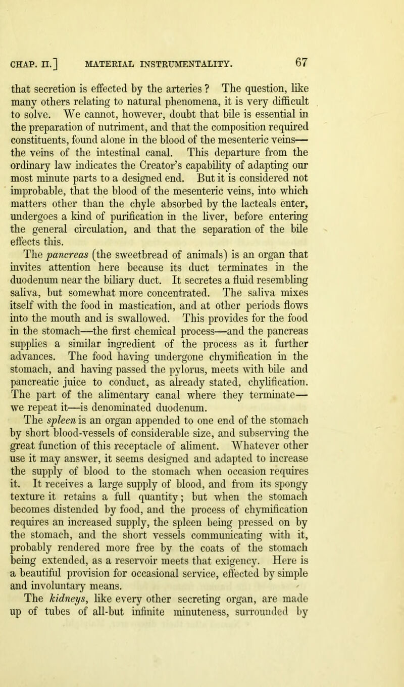 that secretion is effected by the arteries ? The question, like many others relating to natural phenomena, it is very difficult to solve. We cannot, however, doubt that bile is essential in the preparation of nutriment, and that the composition required constituents, found alone in the blood of the mesenteric veins— the veins of the intestinal canal. This departure from the ordinary law indicates the Creator’s capability of adapting our most minute parts to a designed end. But it is considered not improbable, that the blood of the mesenteric veins, into which matters other than the chyle absorbed by the lacteals enter, undergoes a kind of purification in the liver, before entering the general circulation, and that the separation of the bile effects this. The pancreas (the sweetbread of animals) is an organ that invites attention here because its duct terminates in the duodenum near the biliary duct. It secretes a fluid resembling saliva, but somewhat more concentrated. The saliva mixes itself with the food in mastication, and at other periods flows into the mouth and is swallowed. This provides for the food in the stomach—the first chemical process—and the pancreas supplies a similar ingredient of the process as it further advances. The food having undergone chymification in the stomach, and having passed the pylorus, meets with bile and pancreatic juice to conduct, as already stated, chylification. The part of the alimentary canal where they terminate— we repeat it—is denominated duodenum. The spleen is an organ appended to one end of the stomach by short blood-vessels of considerable size, and subserving the great function of this receptacle of aliment. Whatever other use it may answer, it seems designed and adapted to increase the supply of blood to the stomach when occasion requires it. It receives a large supply of blood, and from its spongy texture it retains a full quantity; but when the stomach becomes distended by food, and the process of chymification requires an increased supply, the spleen being pressed on by the stomach, and the short vessels communicating with it, probably rendered more free by the coats of the stomach being extended, as a reservoir meets that exigency. Here is a beautiful provision for occasional service, effected by simple and involuntary means. The kidneys, like every other secreting organ, are made up of tubes of all-but infinite minuteness, surrounded by