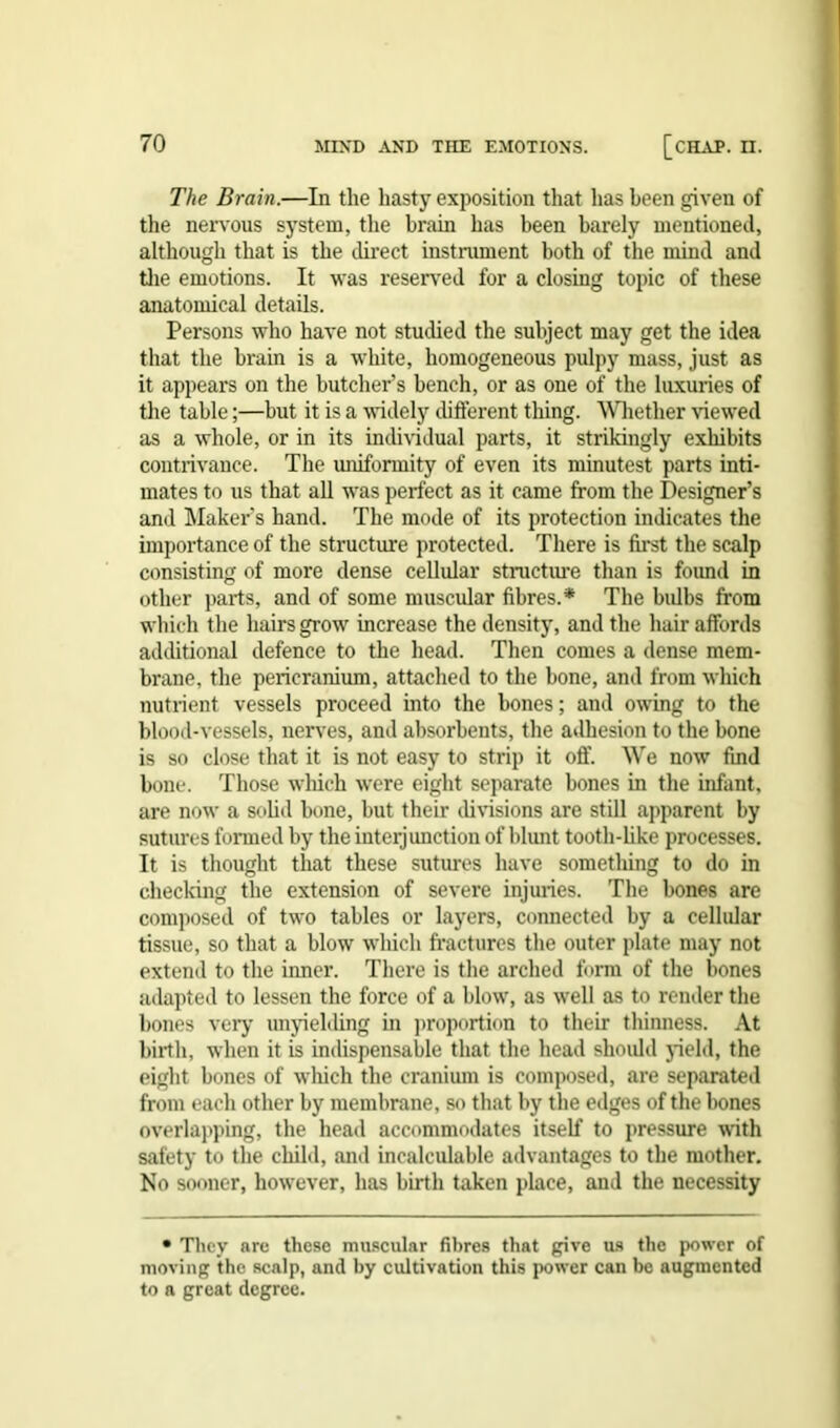 The Brain.—In the hasty exposition that has been given of the nervous system, the brain has been barely mentioned, although that is the direct instrument both of the mind and the emotions. It was reserved for a closing topic of these anatomical details. Persons who have not studied the subject may get the idea that the brain is a white, homogeneous pulpy mass, just as it appears on the butcher’s bench, or as one of the luxuries of the table;—but it is a widely different thing. Whether viewed as a whole, or in its individual parts, it strikingly exhibits contrivance. The uniformity of even its minutest parts inti- mates to us that all was perfect as it came from the Designer’s and Maker's hand. The mode of its protection indicates the importance of the structure protected. There is first the scalp consisting of more dense cellular structure than is found in other parts, and of some muscular fibres.* The bulbs from which the hairs grow increase the density, and the hair affords additional defence to the head. Then comes a dense mem- brane, the pericranium, attached to the bone, and from which nutrient vessels proceed into the bones; and owing to the blood-vessels, nerves, and absorbents, the adhesion to the bone is so close that it is not easy to strip it off. We now find bone. Those which were eight separate bones in the infant, are now a solid bone, but their divisions are still apparent by sutures formed by the interjunction of blunt tooth-like processes. It is thought that these sutures have something to do in checking the extension of severe injuries. The bones are composed of two tables or layers, connected by a cellular tissue, so that a blow which fractures the outer plate may not extend to the inner. There is the arched form of the bones adapted to lessen the force of a blow, as well as to render the bones very unyielding in proportion to their thinness. At birth, when it is indispensable that the head should yield, the eight bones of which the cranium is composed, are separated from each other by membrane, so that by the edges of the bones overlapping, the head accommodates itself to pressure with safety to the child, and incalculable advantages to the mother. No sooner, however, has birth taken place, and the necessity • They are these muscular fibres that give us the power of moving the scalp, and by cultivation this power can be augmented to a great degree.