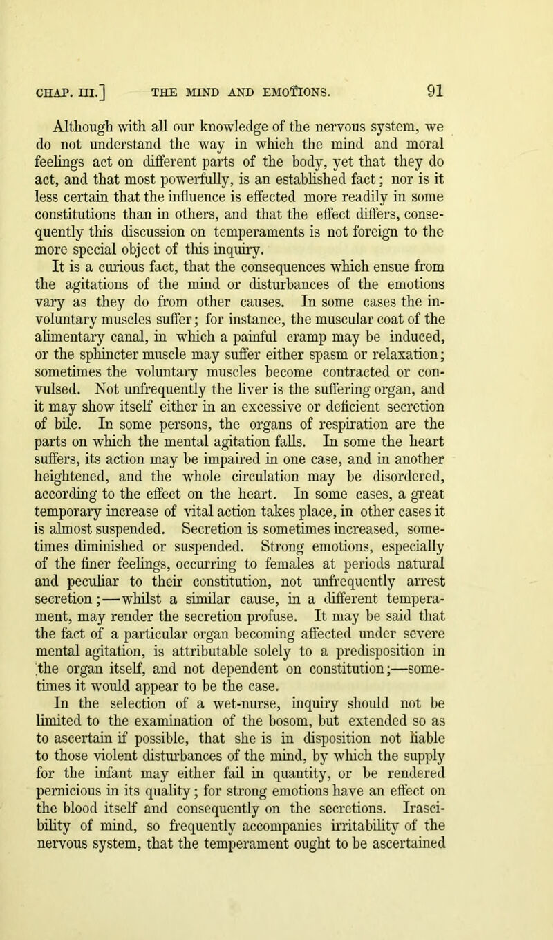 Although with all our knowledge of the nervous system, we do not understand the way in which the mind and moral feelings act on different parts of the body, yet that they do act, and that most powerfully, is an established fact; nor is it less certain that the influence is effected more readily in some constitutions than in others, and that the effect differs, conse- quently this discussion on temperaments is not foreign to the more special object of this inquiry. It is a curious fact, that the consequences which ensue from the agitations of the mind or disturbances of the emotions vary as they do from other causes. In some cases the in- voluntary muscles suffer; for instance, the muscular coat of the alimentary canal, in which a painful cramp may be induced, or the sphincter muscle may suffer either spasm or relaxation; sometimes the voluntary muscles become contracted or con- vulsed. Not imfrequently the liver is the suffering organ, and it may show itself either in an excessive or deficient secretion of bile. In some persons, the organs of respiration are the parts on which the mental agitation falls. In some the heart suffers, its action may be impaired in one case, and in another heightened, and the whole circulation may be disordered, according to the effect on the heart. In some cases, a great temporary increase of vital action takes place, in other cases it is almost suspended. Secretion is sometimes increased, some- times diminished or suspended. Strong emotions, especially of the finer feelings, occurring to females at periods natural and peculiar to then- constitution, not unfrequently arrest secretion;—whilst a similar cause, in a different tempera- ment, may render the secretion profuse. It may be said that the fact of a particular organ becoming affected under severe mental agitation, is attributable solely to a predisposition in the organ itself, and not dependent on constitution;—some- times it would appear to be the case. In the selection of a wet-nurse, inquiry should not be limited to the examination of the bosom, but extended so as to ascertain if possible, that she is in disposition not liable to those violent disturbances of the mind, by which the supply for the infant may either fail in quantity, or be rendered pernicious in its quality; for strong emotions have an effect on the blood itself and consequently on the secretions. Irasci- bility of mind, so frequently accompanies irritability of the nervous system, that the temperament ought to be ascertained