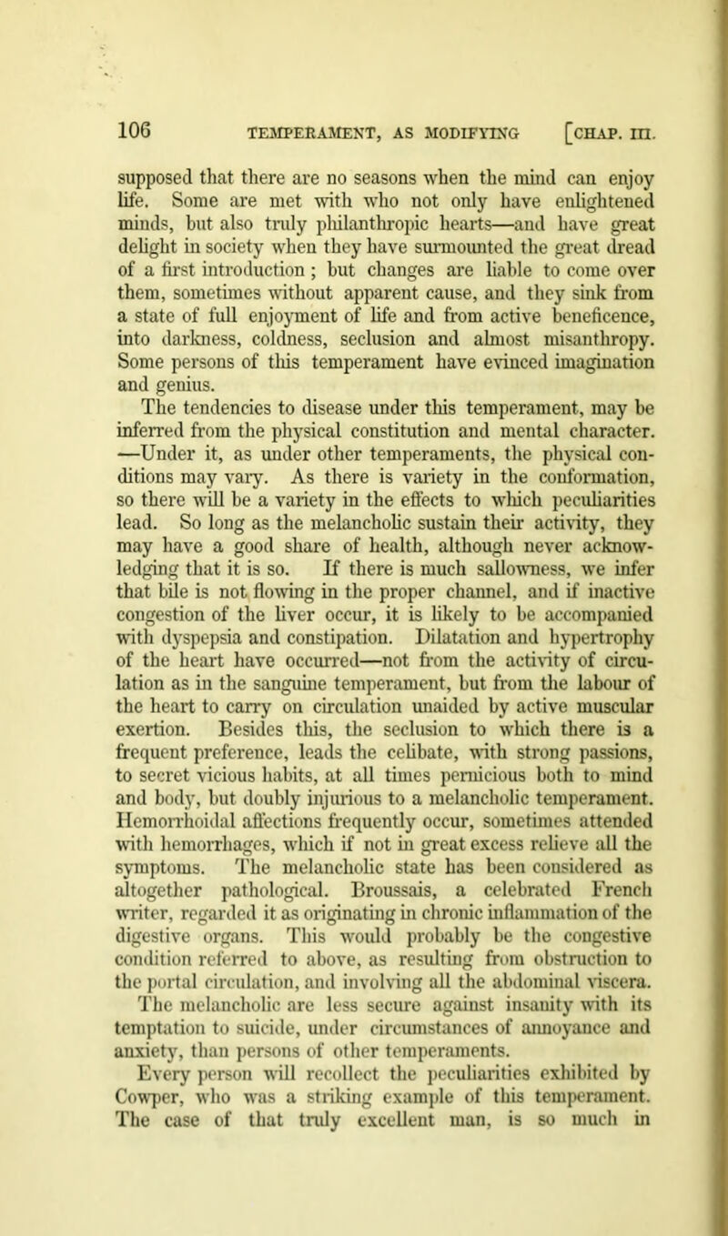 supposed that there are no seasons when the mind can enjoy life. Some are met with who not only have enlightened minds, but also truly pliilanthropic hearts—and have great delight in society when they have surmounted the great dread of a first introduction ; hut changes are liable to come over them, sometimes without apparent cause, and they sink from a state of full enjoyment of life and from active beneficence, into darkness, coldness, seclusion and almost misanthropy. Some persons of this temperament have evinced imagination and genius. The tendencies to disease under this temperament, may be inferred from the physical constitution and mental character. —Under it, as under other temperaments, the physical con- ditions may vary. As there is variety in the conformation, so there will be a variety in the effects to winch peculiarities lead. So long as the melancholic sustain their activity, they may have a good share of health, although never acknow- ledging that it is so. If there is much sallowness, we infer that bile is not flowing in the proper channel, and if inactive congestion of the liver occur, it is likely to be accompanied with dyspepsia and constipation. Dilatation and hypertrophy of the heart have occurred—not from the activity of circu- lation as in the sanguine temperament, but from the labour of the heart to carry on circulation unaided by active muscular exertion. Besides this, the seclusion to which there is a frequent preference, leads the celibate, with strong passions, to secret vicious habits, at all times pernicious both to mind and body, but doubly injurious to a melancholic temperament. Hemorrhoidal affections frequently occur, sometimes attended with hemorrhages, which if not hi great excess relieve all the symptoms. The melancholic state has been considered as altogether pathological. Broussais, a celebrated French wT-iter, regarded it as originating in chronic inflammation of the digestive organs. This would probably be the congestive condition referred to above, as resulting from obstruction to the portal circulation, and involving all the abdominal viscera. The melancholic are less secure against insanity with its temptation to suicide, under circumstances of annoyance and anxiety, than persons of other temperaments. Every person will recollect the peculiarities exhibited by Cowper, who was a striking example of this temperament. The case of that truly excellent man, is so much in
