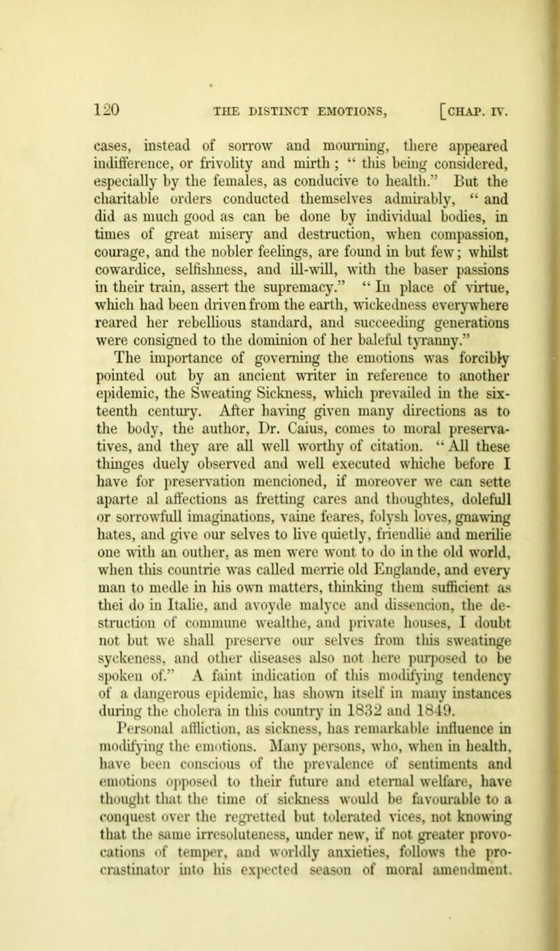 cases, instead of sorrow and mourning, there appeared indifference, or frivolity and mirth; “ this being considered, especially by the females, as conducive to health.” But the charitable orders conducted themselves admirably, “ and did as much good as can he done by individual bodies, in times of great misery and destruction, when compassion, courage, and the nobler feelings, are found in but few; whilst cowai’dice, selfishness, and ill-will, with the baser passions in their train, assert the supremacy.” “ In place of virtue, which had been driven from the earth, wickedness everywhere reared her rebellious standard, and succeeding generations were consigned to the dominion of her baleful tyranny.” The importance of governing the emotions was forcibly pointed out by an ancient writer in reference to another epidemic, the Sweating Sickness, which prevailed in the six- teenth century. After having given many directions as to the body, the author, Dr. Caius, comes to moral preserva- tives, and they are all well worthy of citation. “ All these tliinges duely observed and well executed wliiche before I have for preservation mencioned, if moreover we can sette apart e al affections as fretting cares and thoughtes, doleful 1 or sorrowfull imaginations, vaiue feares, folysh loves, gnawing hates, and give our selves to live quietly, frieudlie and merilie one with an outlier, as men were wont to do in the old wrorld, when this countrie was called merrie old Englande, and every man to medle in his own matters, thinking them sufficient as thei do in Italie, and avoyde malyce and dissencion, the de- struction of commune wealthe, and private houses, I doubt not but we shall preserve our selves from this sw’eatinge syckeness, and other diseases also not here purposed to be spoken of.” A fault indication of this modifying tendency of a dangerous epidemic, has shown itself in many instances during the cholera in this country in 1832 and 1849. Personal affliction, as sickness, has remarkable influence in modifying the emotions. Many persons, who, when in health, have been conscious of the prevalence of sentiments and emotions opposed to their future and eternal welfare, have thought that the time of sickness would be favourable to a conquest over the regretted but tolerated vices, not knowing that the same irresoluteness, under newr, if not greater provo- cations of temper, and worldly anxieties, follows the pro- crastinator into his expected season of moral amendment.