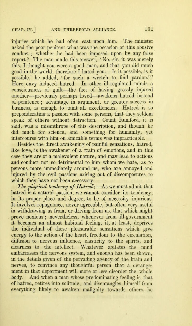 injuries which he had often cast upon him. The minister asked the poor penitent what was the occasion of this abusive conduct; whether he had been imposed upon by any false report ? The man made this answer, ‘ No, sir, it was merely this, I thought you were a good man, and that you did much good in the world, therefore I hated you. Is it possible, is it possible,’ he added, ‘for such a wretch to find pardon.’” Here envy induced hatred. In other ill-regulated minds a consciousness of guilt—the fact of having grossly injured another—previously perhaps loved—awakens hatred instead of penitence; advantage in argument, or greater success in business, is enough to taint all excellencies. Hatred is so preponderating a passion with some persons, that they seldom speak of others without detraction. Count Paunford, it is said, was a misanthrope of this description, and though he did much for science, and something for humanity, yet intercourse with him on amicable terms was impracticable. Besides the direct awakening of painful sensations, hatred, like love, is the awakener of a train of emotions, and in this case they are of a malevolent nature, and may lead to actions and conduct not so detrimental to him whom we hate, as to persons more immediately around us, who are annoyed and injured by the evil passions arising out of discomposures to which they have not been accessory. The physical tendency of Hatredj;—As we must admit that hatred is a natural passion, we cannot consider its tendency, in its proper place and degree, to be of necessity injurious. It involves repugnance, never agreeable, but often very useful in withdrawing us from, or driving from us, that which might prove noxious; nevertheless, whenever from ill-government it becomes an almost habitual feeling, it, at least, deprives the individual of those pleasurable sensations which give energy to the action of the heart, freedom to the circulation, diffusion to nervous influence, elasticity to the spirits, and clearness to the intellect. Whatever agitates the mind embarrasses the nervous system, and enough has been shown, in the details given of the pervading agency of the brain and nerves, to convince any thoughtful person that a derange- ment in that department will more or less disorder the whole body. And when a man whose predominating feeling is that of hatred, retires into solitude, and disentangles himself from everytlung likely to awaken malignity towards others, he