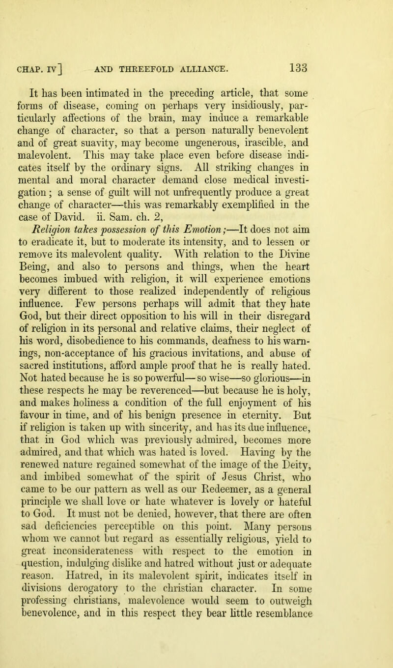 It has been intimated in the preceding article, that some forms of disease, coming on perhaps very insidiously, par- ticularly affections of the brain, may induce a remarkable change of character, so that a person naturally benevolent and of great suavity, may become ungenerous, irascible, and malevolent. This may take place even before disease inch- cates itself by the ordinary signs. All striking changes in mental and moral character demand close medical investi- gation ; a sense of guilt will not unfrequently produce a great change of character—tliis was remarkably exemplified in the case of David, ii. Sam. ch. 2, Religion takes possession of this Emotion;—It does not aim to eradicate it, but to moderate its intensity, and to lessen or remove its malevolent quality. With relation to the Divine Being, and also to persons and things, when the heart becomes imbued with religion, it will experience emotions very different to those realized independently of religious influence. Few persons perhaps will admit that they hate God, but their direct opposition to his will in their disregard of religion in its personal and relative claims, their neglect of his word, disobedience to his commands, deafness to his warn- ings, non-acceptance of his gracious imitations, and abuse of sacred institutions, afford ample proof that he is really hated. Not hated because he is so powerful—so wise—so glorious—in these respects he may be reverenced—but because he is holy, and makes holiness a condition of the full enjoyment of his favour in time, and of his benign presence in eternity. But if religion is taken up with sincerity, and has its due influence, that in God which was previously admired, becomes more admired, and that which was bated is loved. Having by the renewed nature regained somewhat of the image of the Deity, and imbibed somewhat of the spirit of Jesus Christ, who came to be our pattern as well as our Redeemer, as a general principle wre shall love or hate whatever is lovely or hateful to God. It must not be denied, however, that there are often sad deficiencies perceptible on this point. Many persons whom we cannot but regard as essentially religious, yield to great inconsiderateness with respect to the emotion in question, indulging dislike and hatred without just or adequate reason. Hatred, in its malevolent spirit, indicates itself in divisions derogatory to the Christian character. In some professing Christians, malevolence would seem to outweigh benevolence, and in tins respect they bear little resemblance