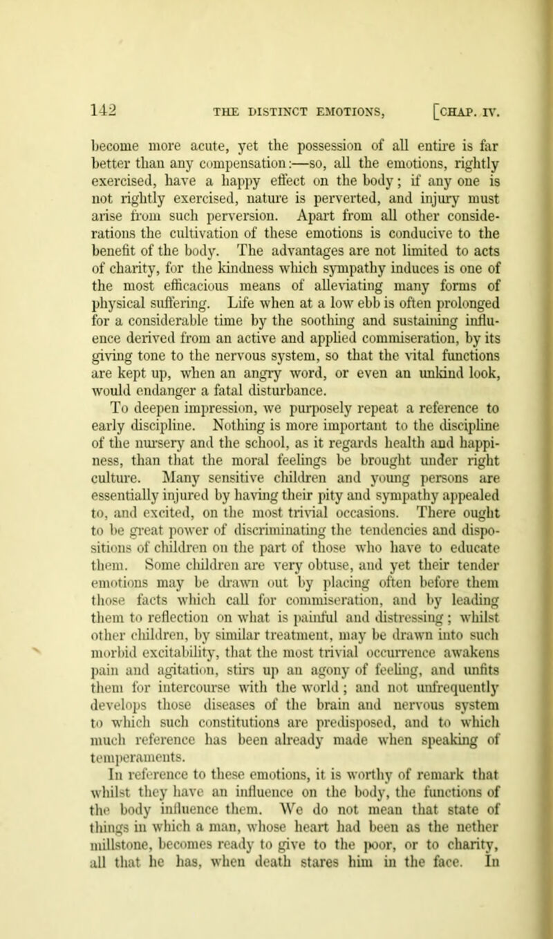 become more acute, yet the possession of all entire is far better than any compensation:—so, all the emotions, rightly exercised, have a happy effect on the body; if any one is not rightly exercised, nature is perverted, and injury must arise from such perversion. Apart from all other conside- rations the cultivation of these emotions is conducive to the benefit of the body. The advantages are not limited to acts of charity, for the kindness which sympathy induces is one of the most efficacious means of alleviating many forms of physical suffering. Life when at a low ebb is often prolonged for a considerable time by the soothing and sustaining influ- ence derived from an active and applied commiseration, by its giving tone to the nervous system, so that the vital functions are kept up, when an angry word, or even an unkind look, would endanger a fatal disturbance. To deepen impression, we purposely repeat a reference to early discipline. Nothing is more important to the discipline of the nursery and the school, as it regards health and happi- ness, than that the moral feelings be brought under right culture. Many sensitive children and young persons are essentially injured by haring their pity and sympathy appealed to, and excited, on the most trivial occasions. There ought to be great power of discriminating the tendencies and dispo- sitions of children on the part of those who have to educate them. Some children are very obtuse, and yet their tender emotions may be drawn out by placing often before them those facts which call for commiseration, and by leading them to reflection on what is painful and distressing ; whilst other children, by similar treatment, may be drawn into such morbid excitability, that the most trivial occurrence awakens pain and agitation, stirs up an agony of feeling, and unfits them for intercourse with the world; and not unfrequently develops those diseases of the brain and nervous system to which such constitutions are predisposed, and to which much reference has been already made when speaking of temperaments. In reference to these emotions, it is worthy of remark that whilst they have an influence on the body, the functions of the body influence them. We do not mean that state of things in which a man, whose heart had been as the nether millstone, becomes ready to give to the jwor, or to charity, all that he has, when death stares him in the face. In