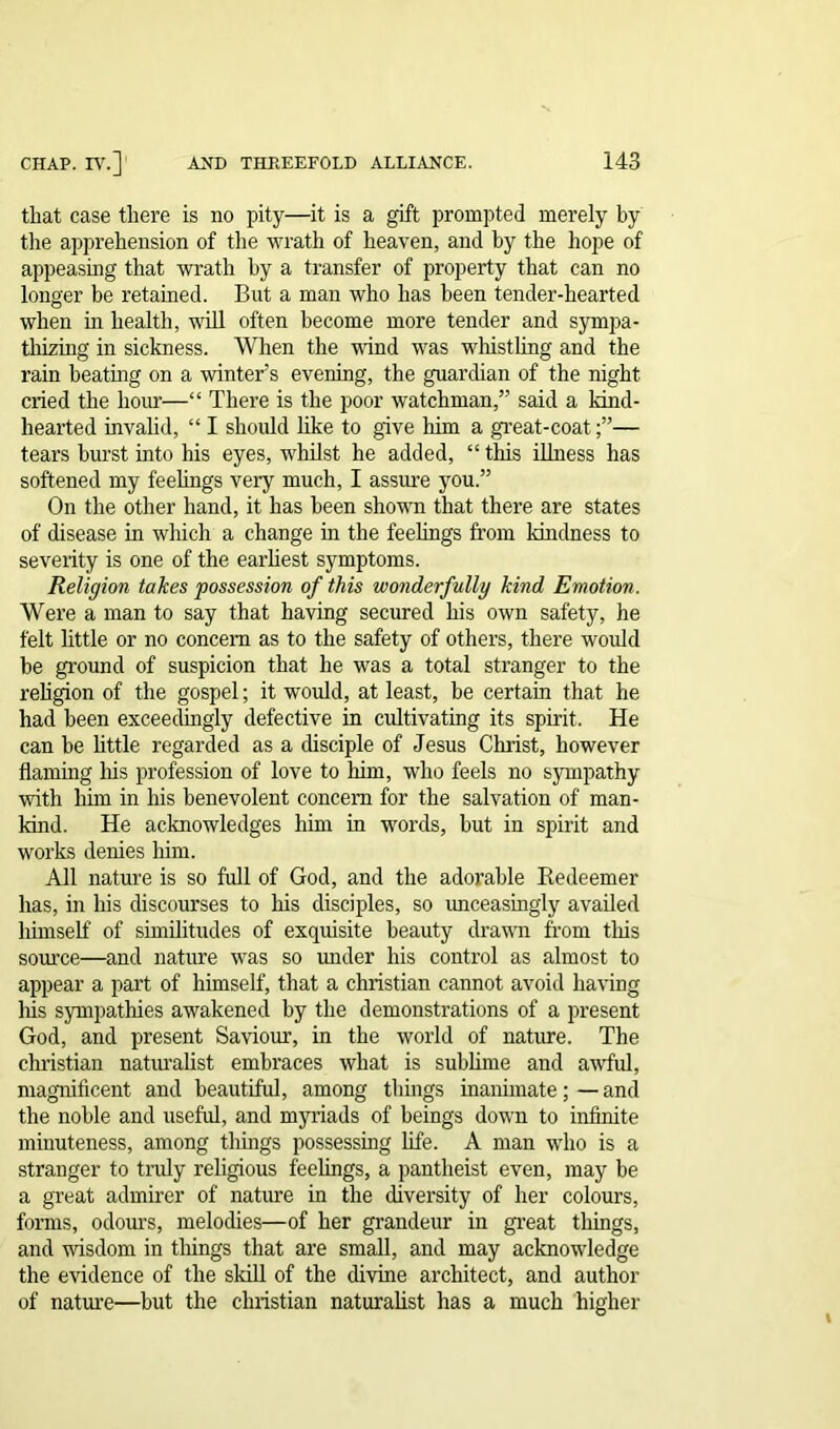 that case there is no pity—it is a gift prompted merely by the apprehension of the wrath of heaven, and by the hope of appeasing that wrath by a transfer of property that can no longer be retained. But a man who has been tender-hearted when hi health, will often become more tender and sympa- thizing in sickness. When the wind was whistling and the rain beating on a winter’s evening, the guardian of the night cried the hour—“ There is the poor watchman,” said a kind- hearted invalid, “ I should like to give him a great-coat— tears hurst into his eyes, whilst he added, “ this illness has softened my feelings very much, I assure you.” On the other hand, it has been shown that there are states of disease in which a change in the feelings from kindness to severity is one of the earliest symptoms. Religion takes possession of this wonderfully kind Emotion. Were a man to say that having secured his own safety, he felt little or no concern as to the safety of others, there would be ground of suspicion that he was a total stranger to the religion of the gospel; it would, at least, be certain that he had been exceedingly defective in cultivating its spirit. He can be little regarded as a disciple of Jesus Christ, however flaming his profession of love to him, who feels no sympathy with him in his benevolent concern for the salvation of man- kind. He acknowledges him in words, but in spirit and works denies him. All nature is so full of God, and the adorable Redeemer has, in his discourses to his disciples, so unceasingly availed himself' of similitudes of exquisite beauty drawn from this source—and nature was so under his control as almost to appear a part of himself, that a Christian cannot avoid having Iris sympathies awakened by the demonstrations of a present God, and present Saviour, in the world of nature. The Christian naturalist embraces what is sublime and awful, magnificent and beautiful, among things inanimate; — and the noble and useful, and myriads of beings down to infinite minuteness, among things possessing life. A man who is a stranger to truly religious feelings, a pantheist even, may be a great admirer of nature in the diversity of her colours, forms, odours, melodies—of her grandeur in great things, and wisdom in things that are small, and may acknowledge the evidence of the skill of the divine architect, and author of nature—but the Christian naturalist has a much higher