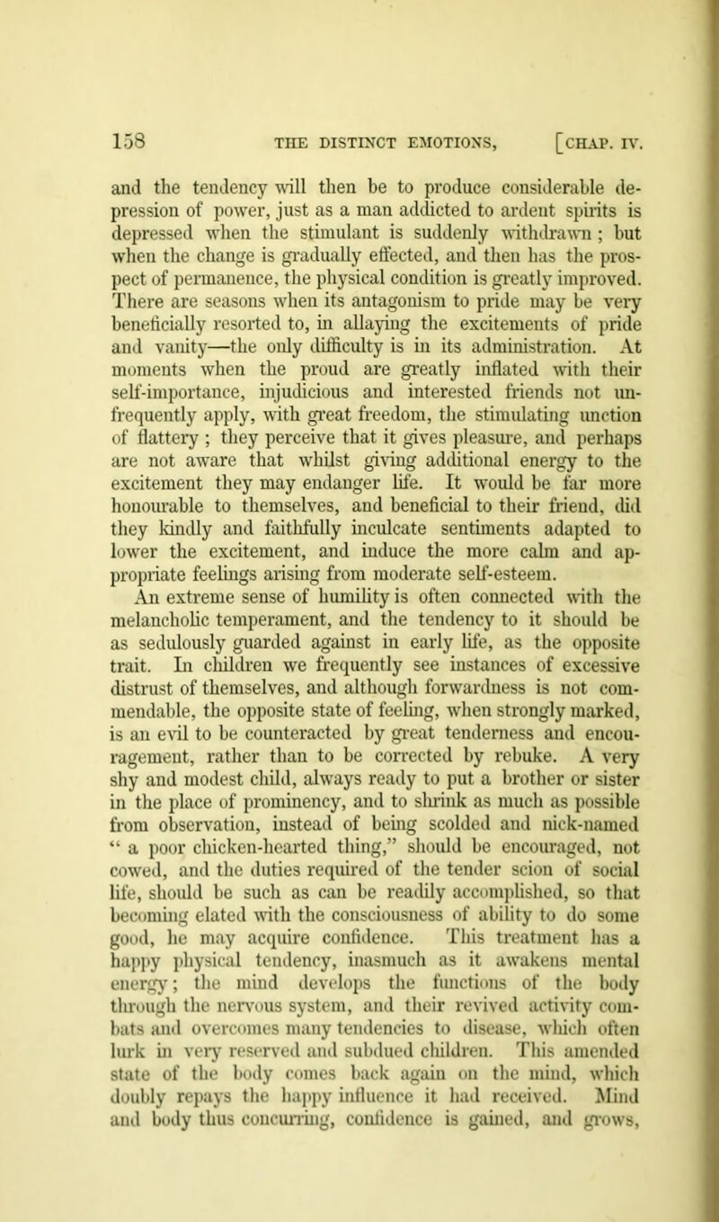 and the tendency will then be to produce considerable de- pression of power, just as a man addicted to ardent spirits is depressed when the stimulant is suddenly withdrawn ; but when the change is gradually effected, and then has the pros- pect of permanence, the physical condition is greatly improved. There are seasons when its antagonism to pride may be very beneficially resorted to, in allaying the excitements of pride and vanity—the only difficulty is in its administration. At moments when the proud are greatly inflated with their self-importance, injudicious and interested friends not un- frequently apply, with great freedom, the stimulating unction of flattery ; they perceive that it gives pleasure, and perhaps are not aware that whilst giving additional energy to the excitement they may endanger life. It would be far more honourable to themselves, and beneficial to their friend, did they kindly and faithfully inculcate sentiments adapted to lower the excitement, and induce the more calm and ap- propriate feelings arising from moderate self-esteem. An extreme sense of humility is often connected with the melancholic temperament, and the tendency to it should be as sedulously guarded against in early life, as the opposite trait. In children we frequently see instances of excessive distrust of themselves, and although forwardness is not com- mendable, the opposite state of feeling, when strongly marked, is an evil to be counteracted by great tenderness and encou- ragement, rather than to be corrected by rebuke. A very shy and modest child, always ready to put a brother or sister in the place of prominency, and to shrink as much as possible from observation, instead of being scolded and nick-named “ a poor chicken-hearted thing,” should be encouraged, not cowed, and the duties required of the tender scion of social life, should be such as can be readily accomplished, so that becoming elated with the consciousness of ability to do some good, he may acquire confidence. This treatment has a happy physical tendency, inasmuch as it awakens mental energy; the mind develops the functions of the body through the nervous system, and their revived activity com- bats and overcomes many tendencies to disease, which often lurk in very reserved and subdued children. This amended state of the body comes back again on the mind, which doubly repays the happy influence it had received. Mind and body thus concurring, confidence is gained, and grows,