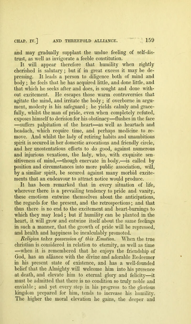 and may gradually supplant the undue feeling of self-dis- trust, as well as invigorate a feeble constitution. It will appear therefore that humility when rightly cherished is salutary; but if in great excess it may be de- pressing. It leads a person to diligence both of mind and body; he feels that he has acquired little, and done little, and that which he seeks after and does, is sought and done with- out excitement. He escapes those warm controversies that agitate the mind, and irritate the body; if overborne in argu- ment, modesty is his safeguard; he yields calmly and grace- fully, whilst the man of pride, even when completely refuted, exposes himself to derision for his obstinacy—flushes in the face —suffers palpitation of the heart—as well as heartach and headach, which require time, and perhaps medicine to re- move. And whilst the lady of retiring habits and unambitious spirit is secured in her domestic avocations and friendly circle, and her unostentatious efforts to do good, against numerous and injurious vexations, the lady, who, with exquisite sen- sitiveness of mind,—though enervate in body,—is called by position and circumstances into more public association, will, by a similar spirit, he secured against many morbid excite- ments that an endeavour to attract notice would produce. It has been remarked that in every situation of life, wherever there is a prevailing tendency to pride and vanity, these emotions entwine themselves about the anticipations, the regards for the present, and the retrospections; and that thus there is no end to the excitement and heart-burnings to which they may lead ; but if humility can be planted in the heart, it will grow and entwine itself about the same feelings in such a manner, that the growth of pride will he repressed, and health and happiness he incalculably promoted. Religion takes possession of this Emotion. When the true Christian is considered hi relation to eternity, as well as time —when it is remembered that he enjoys the friendship of God, has an alliance with the divine and adorable Redeemer hi his present state of existence, and has a well-founded belief' that the Almighty wall welcome him into his presence at death, and elevate him to eternal glory and felicity—it must he admitted that there is no condition so truly noble and enviable; and yet every step in his progress to the glorious kingdom prepared for him, tends to increase his humility. The higher the moral elevation he gains, the deeper and