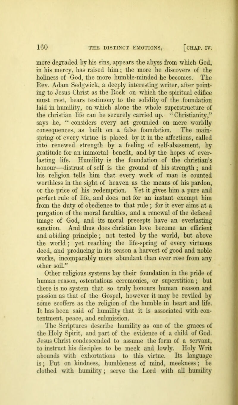 more degraded by his sins, appears the abyss from which God, in his mercy, has raised him; the more he discovers of the holiness of God, the more humble-minded he becomes. The Rev. Adam Sedgwick, a deeply interesting writer, after point- ing to Jesus Christ as the Rock on which the spiritual edifice must rest, bears testimony to the solidity of the foundation laid in humility, on which alone the whole superstructure of the Christian life can be securely earned up. “ Christianity,” says he, “ considers every act grounded on mere worldly consequences, as built on a false foundation. The main- spring of every virtue is placed by it in the affections, called into renewed strength by a feeling of self-abasement, by gratitude for an immortal benefit, and by the hopes of ever- lasting life. Humility is the foundation of the Christian’s honour—distrust of self is the ground of his strength ; and his religion tells him that every work of man is counted worthless in the sight of heaven as the means of his pardon, or the price of his redemption. Yet it gives him a pure and perfect rule of life, and does not for an instant exempt him from the duty of obedience to that ride ; for it ever aims at a purgation of the moral faculties, and a renewal of the defaced image of God, and its moral precepts have an everlasting sanction. And thus does Christian love become an efficient and abiding principle ; not tested by the world, but above the world; yet reacliing the life-spring of every virtuous deed, and producing in its season a harvest of good and noble works, incomparably more abundant than ever rose from any other soil.” Other religious systems lay their foundation in the pride of human reason, ostentatious ceremonies, or superstition ; but there is no system that so truly honours human reason and passion as that of the Gospel, however it may be reviled by some scoffers as the religion of the humble in heart and life. It has been said of humility that it is associated with con- tentment, peace, and submission. The Scriptures describe humility as one of the graces of the Holy Spirit, and part of the evidence of a child of God. Jesus Christ condescended to assume the form of a servant, to instruct his disciples to be meek and lowly. Holy Writ abounds with exhortations to tliis virtue. Its language is; Put on kindness, lnunbleness of mind, meekness; be clothed with humility; serve the Lord with all humility