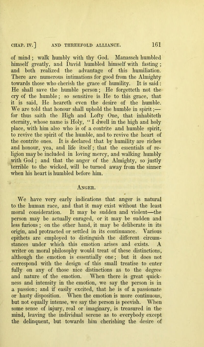 of mind; walk humbly with thy God. Manasseh humbled himself greatly, and David humbled himself with fasting ; and both realized the advantage of this humiliation. There are numerous intimations for good from the Almighty towards those who cherish the grace of humility. It is said: He shall save the humble person; He forgetteth not the cry of the humble; so sensitive is He to this grace, that it is said, He heareth even the desire of the humble. We are told that honour shall uphold the humble in spirit;— for thus saith the High and Lofty One, that inhabiteth eternity, whose name is Holy, “ I dwell in the high and holy place, with him also who is of a contrite and humble spirit, to revive the spirit of the humble, and to revive the heart of the contrite ones. It is declared that by humility are riches and honour, yea, and life itself; that the essentials of re- ligion may be included in loving mercy, and walking humbly with God ; and that the anger of the Almighty, so justly terrible to the wicked, will be turned away from the sinner when his heart is humbled before him. Anger. We have very early indications that anger is natural to the human race, and that it may exist without the least moral consideration. It may be sudden and violent—the person may be actually enraged, or it may be sudden and less furious ; on the other hand, it may be deliberate in its origin, and protracted or settled in its continuance. Various epithets are employed to distinguish the different circum- stances under which this emotion arises and exists. A writer on moral philosophy would treat of these distinctions, although the emotion is essentially one; but it does not correspond with the design of this small treatise to enter fully on any of those nice distinctions as to the degree and nature of the emotion. When there is great quick- ness and intensity in the emotion, we say the person is in a passion; and if easily excited, that he is of a passionate or hasty disposition. When the emotion is more continuous, but not equally intense, we say the person is peevish. When some sense of injury, real or imaginary, is treasured in the mind, leaving the individual serene as to everybody except the delinquent, but towards liim cherishing the desire of