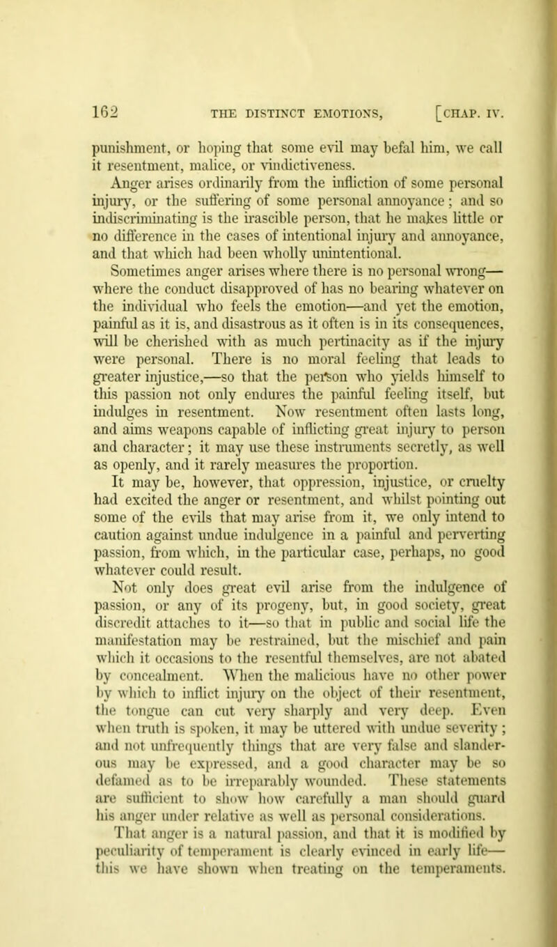 punishment, or hoping that some evil may befal him, we call it resentment, malice, or vindictiveness. Anger arises ordinarily from the infliction of some personal injury, or the suffering of some personal annoyance; and so indiscriminating is the irascible person, that he makes little or no difference in the cases of intentional injury and annoyance, and that which had been wholly unintentional. Sometimes anger arises where there is no personal wrong— where the conduct disapproved of has no bearing whatever on the individual who feels the emotion—and yet the emotion, painful as it is, and disastrous as it often is in its consequences, will be cherished with as much pertinacity as if the injury were personal. There is no moral feeling that leads to greater injustice,—so that the person who yields liimself to this passion not only endures the painful feeling itself, but indulges in resentment. Now resentment often lasts long, and aims weapons capable of inflicting great injury to person and character; it may use these instruments secretly, as well as openly, and it rarely measures the proportion. It may be, however, that oppression, injustice, or cruelty had excited the anger or resentment, and whilst pointing out some of the evils that may arise from it, we only intend to caution against undue indulgence in a painful and perverting passion, from which, in the particular case, perhaps, no good whatever could result. Not only does great evil arise from the indulgence of passion, or any of its progeny, but, in good society, great discredit attaches to it—so that in public and social life the manifestation may be restrained, but the mischief and pain which it occasions to the resentful themselves, are not abated by concealment. When the malicious have no other power by which to inflict injury on the object of their resentment, the tongue can cut veiy sharply and very deep. Even when truth is spoken, it may be uttered with undue severity ; and not unfrequently things that are very false and slander- ous may be expressed, and a good character may be so defamed as to be irreparably wounded. These statements are sufficient to slmw how carefully a man should guard his anger under relative as well as personal considerations. That anger is a natural passion, and that it is modified by peculiarity of temperament is clearly evinced in early life— this we have shown when treating on the temperaments.