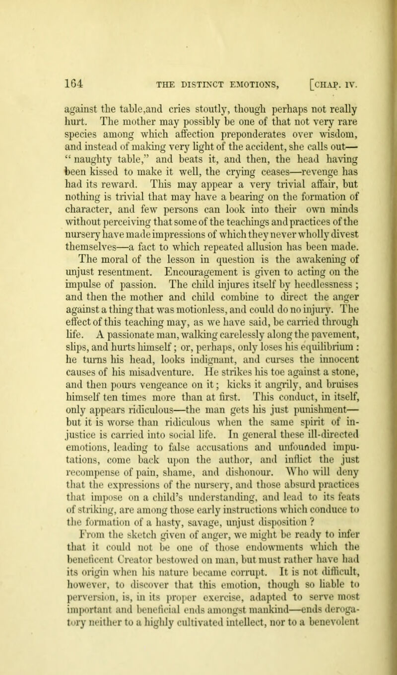 against the table,and cries stoutly, though perhaps not really hurt. The mother may possibly be one of that not very rare species among which affection preponderates over wisdom, and instead of making very light of the accident, she calls out— “ naughty table,” and beats it, and then, the head having been kissed to make it well, the crying ceases—revenge has had its reward. This may appear a very trivial affair, but nothing is trivial that may have a bearing on the formation of character, and few persons can look into their own minds without perceiving that some of the teachings and practices of the nursery have made impressions of which they never wholly divest themselves—a fact to which repeated allusion has been made. The moral of the lesson in question is the awakening of unjust resentment. Encouragement is given to acting on the impulse of passion. The child injures itself by heedlessness ; and then the mother and child combine to direct the anger against a tiling that was motionless, and could do no injury. The effect of this teaching may, as we have said, be carried through life. A passionate man, walking carelessly along the pavement, slips, and hurts himself; or, perhaps, only loses his equilibrium : he turns his head, looks indignant, and curses the imiocent causes of his misadventure. He strikes his toe against a stone, and then pours vengeance on it; kicks it angrily, and bruises himself ten times more than at first. This conduct, in itself, only appears ridiculous—the man gets his just punishment— but it is worse than ridiculous when the same spirit of in- justice is carried into social life. In general these ill-directed emotions, leading to false accusations and unfounded impu- tations, come back upon the author, and inflict the just recompense of pain, shame, and dishonour. Who will deny that the expressions of the nursery, and those absurd practices that impose on a child’s understanding, and lead to its feats of striking, are among those early instructions which conduce to the formation of a hasty, savage, unjust disposition ? From the sketch given of anger, we might be ready to infer that it could not be one of those endowments which the beneficent Creator bestowed on man, but must rather have had its origin when Iris nature became corrupt. It is not difficult, however, to discover that this emotion, though so liable to perversion, is, in its proper exercise, adapted to serve most important and beneficial ends amongst mankind—ends deroga- tory neither to a highly cultivated intellect, nor to a benevolent
