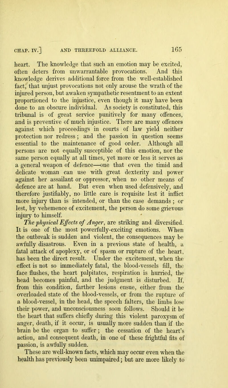 heart. The knowledge that such an emotion may be excited, often deters from unwarrantable provocations. And this knowledge derives additional force from the well-established fact, that unjust provocations not only arouse the wrath of the injured person, but awaken sympathetic resentment to an extent proportioned to the injustice, even though it may have been done to an obscure individual. As society is constituted, this tribunal is of great service punitively for many offences, and is preventive of much injustice. There are many offences against which proceedings in courts of law yield neither protection nor redress; and the passion in question seems essential to the maintenance of good order. Although all persons are not equally susceptible of this emotion, nor the same person equally at all times, yet more or less it serves as a general weapon of defence—one that even the timid and delicate woman can use with great dexterity and power against her assailant or oppressor, when no other means of defence are at hand. But even when used defensively, and therefore justifiably, no little care is requisite lest it inflict more injury than is intended, or than the case demands ; or lest, by vehemence of excitement, the person do some grievous injury to himself. The physical Effects of Anger, are striking and diversified. It is one of the most powerfully-exciting emotions. When the outbreak is sudden and violent, the consequences may be awfully disastrous. Even in a previous state of health, a fatal attack of apoplexy, or of spasm or rupture of the heart, has been the direct result. Under the excitement, when the effect is not so immediately fatal, the blood-vessels fill, the face flushes, the heart palpitates, respiration is hurried, the head becomes painful, and the judgment is disturbed. If, from this condition, farther lesions ensue, either from the overloaded state of the blood-vessels, or from the rupture of a blood-vessel, in the head, the speech falters, the limbs lose their power, and unconsciousness soon follows. Should it be the heart that suffers chiefly during this violent paroxysm of anger, death, if it occur, is usually more sudden than if the brain be the organ to suffer; the cessation of the heart’s action, and consequent death, in one of these frightful fits of passion, is awfully sudden. These are well-known facts, which may occur even when the health has previously been unimpaired; but are more likely to