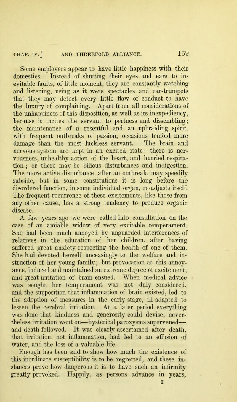 Some employers appear to have little happiness with their domestics. Instead of shutting their eyes and ears to in- evitable faults, of little moment, they are constantly watching and listening, using as it were spectacles and ear-trumpets that they may detect every little flaw of conduct to have the luxury of complaining. Apart from all considerations of the unhappiness of this disposition, as well as its inexpediency, because it incites the servant to pertness and dissembling; the maintenance of a resentful and an upbraiding spirit, with frequent outbreaks of passion, occasions tenfold more damage than the most luckless servant. The brain and nervous system are kept in an excited state—there is ner- vousness, unhealthy action of the heart, and hurried respira- tion ; or there may be bilious disturbances and indigestion. The more active disturbance, after an outbreak, may speedily subside, but in some constitutions it is long before the disordered function, in some individual organ, re-adjusts itself. The frequent recurrence of these excitements, like those from any other cause, has a strong tendency to produce organic disease. A few years ago we were called into consultation on the case of an amiable widow of very excitable temperament. She had been much annoyed by unguarded interferences of relatives in the education of her children, after having suffered great anxiety respecting the health of one of them. She had devoted herself unceasingly to the welfare and in- struction of her young family; but provocation at this annoy- ance, induced and maintained an extreme degree of excitement, and great irritation of brain ensued. When medical advice was sought her temperament was not duly considered, and the supposition that inflammation of brain existed, led to the adoption of measures in the early stage, ill adapted to lessen the cerebral irritation. At a later period everything was done that kindness and generosity could devise, never- theless irritation went on—hysterical paroxysms supervened— and death followed. It was clearly ascertained after death, that irritation, not inflammation, had led to an effusion of water, and the loss of a valuable life. Enough has been said to show how much the existence of this inordinate susceptibility is to be regretted, and these in- stances prove how dangerous it is to have such an infirmity greatly provoked. Happily, as persons advance in years, i