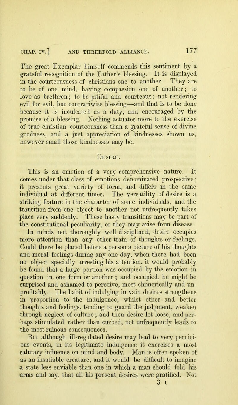 The great Exemplar himself commends this sentiment by a grateful recognition of the Father’s blessing. It is displayed in the courteousness of Christians one to another. They are to he of one mind, having compassion one of another; to love as brethren; to be pitiful and courteous: not rendering evil for evil, hut contrariwise blessing—and that is to be done because it is inculcated as a duty, and encouraged by the promise of a blessing. Nothing actuates more to the exercise of true Christian courteousness than a grateful sense of divine goodness, and a just appreciation of kindnesses shown us, however small those kindnesses may be. Desire. This is an emotion of a very comprehensive nature. It comes under that class of emotions denominated prospective; it presents great variety of form, and diffets in the same individual at different times. The versatility of desire is a striking feature in the character of some individuals, and the transition from one object to another not unfrequently takes place very suddenly. These hasty transitions may be part of the constitutional peculiarity, or they may arise from disease. In minds not thoroughly well disciplined, desire occupies more attention than any other train of thoughts or feelings. Could there be placed before a person a picture of his thoughts and moral feelings during any one day, when there had been no object specially arresting his attention, it would probably be found that a large portion was occupied by the emotion in question in one form or another ; and occupied, he might be surprised and ashamed to perceive, most chimerically and un- profitably. The habit of indulging in vain desires strengthens in proportion to the indulgence, whilst other and better thoughts and feelings, tending to guard the judgment, weaken through neglect of culture ; and then desire let loose, and per- haps stimulated rather than curbed, not unfrequently leads to the most rubious consequences. But although ill-regidated desire may lead to very pernici- ous events, in its legitimate indulgence it exercises a most salutary influence on mind and body. Man is often spoken of as an insatiable creature, and it would be difficult to imagine a state less enviable than one in which a man should fold his arms and say, that all his present desires were gratified. Not 3 i