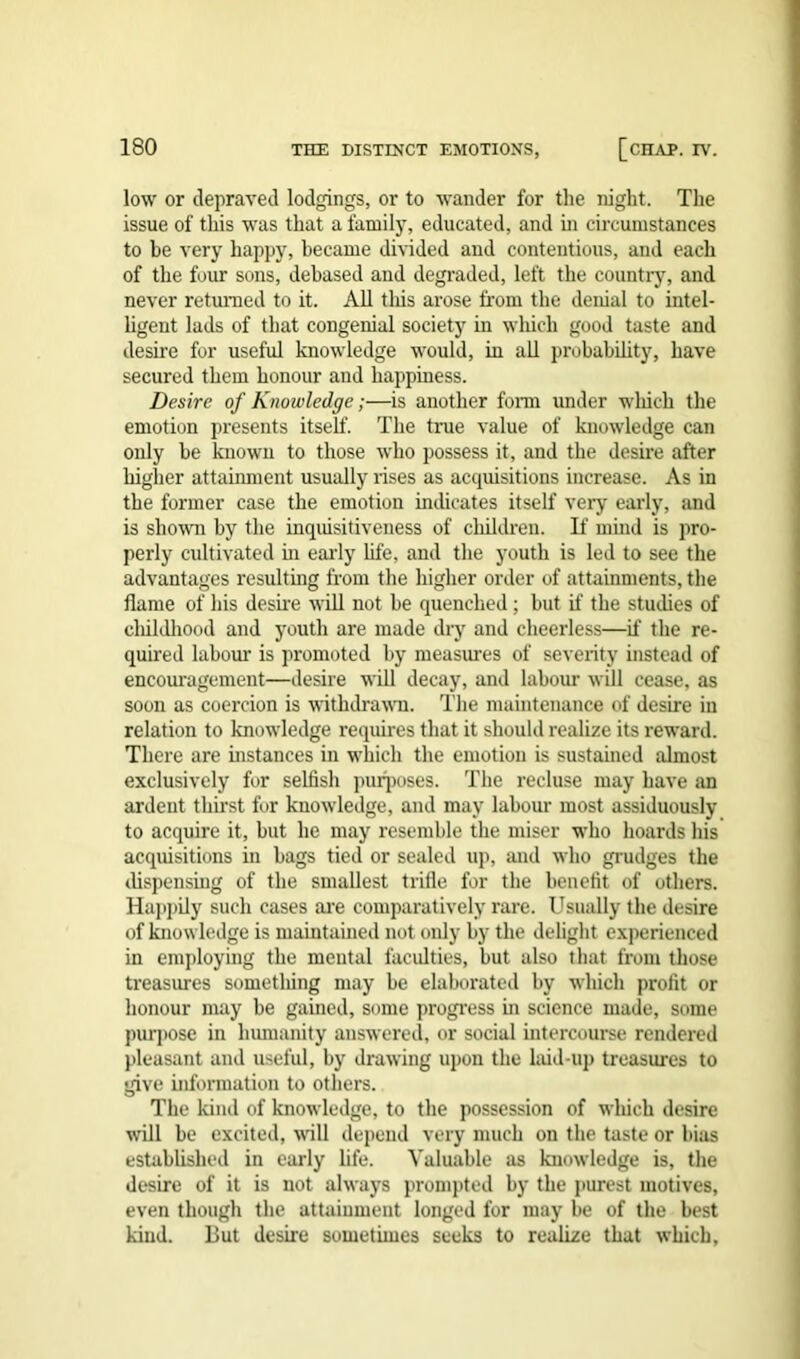 low or depraved lodgings, or to wander for the night. The issue of this was that a family, educated, and in circumstances to be very happy, became divided and contentious, and each of the four sons, debased and degraded, left the country, and never returned to it. All this arose from the denial to intel- ligent lads of that congenial society in which good taste and desire for useful knowledge would, in all probability, have secured them honour and happiness. Desire of Knowledge;—is another form under which the emotion presents itself. The true value of knowledge can only be known to those who possess it, and the desire after higher attainment usually rises as acquisitions increase. As in the former case the emotion indicates itself very early, and is shown by the inquisitiveness of children. If mind is pro- perly cultivated in early life, and the youth is led to see the advantages resulting from the higher order of attainments, the flame of his desire will not be quenched ; but if the studies of cliildhood and youth are made dry and cheerless—if the re- quired labour is promoted by measures of severity instead of encouragement—desire will decay, and labour will cease, as soon as coercion is withdrawn. The maintenance of desire in relation to knowledge requires that it should realize its reward. There are instances in which the emotion is sustained almost exclusively for selfish purposes. The recluse may have an ardent thirst for knowledge, and may labour most assiduously to acquire it, but he may resemble the miser who hoards his acquisitions in bags tied or sealed up, and who grudges the dispensing of the smallest trifle for the benefit of others. Happily such cases are comparatively rare. Usually the desire of knowledge is maintained not only by the delight experienced in employing the mental faculties, but also that from those treasures something may be elaborated by which profit or honour may be gained, some progress hi science made, some purpose in humanity answered, or social intercourse rendered pleasant and useful, by drawing upon the laid-up treasures to give information to others. The kind of knowledge, to the possession of which desire will be excited, will depend very much on the taste or bias established in early life. Valuable as knowledge is, the desire of it is not always prompted by the purest motives, even though the attainment longed for may be of the best kind. But desire sometimes seeks to realize that which,