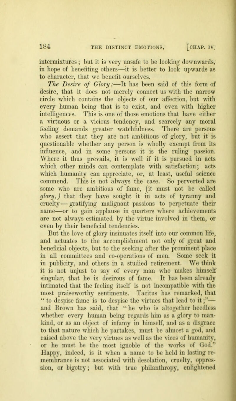 intermixtures; but it is very unsafe to be looking downwards, in hope of benefiting others—it is better to look upwards as to character, that we benefit ourselves. The Desire of Glory;—It lias been said of this form of desire, that it does not merely connect us with the narrow circle which contains the objects of our affection, but with every human being that is to exist, and even with liigher intelligences. This is one of those emotions that have either a virtuous or a vicious tendency, and scarcely any moral feeling demands greater watchfulness. There are persons who assert that they are not ambitious of glory, but it is questionable whether any person is wholly exempt from its influence, and in some persons it is the ruling passion. Where it thus prevails, it is well if it is pursued in acts which other minds can contemplate with satisfaction; acts which humanity can appreciate, or, at least, useful science commend. Tliis is not always the case. So perverted are some who are ambitious of fame, (it must not be called glory,) that they have sought it in acts of tyranny and cruelty—gratifying malignant passions to perpetuate their name—or to gain applause in quarters where achievements are not always estimated by the virtue involved in them, or even by their beneficial tendencies. But the love of glory insinuates itself into our common life, and actuates to the accomplishment not only of great and beneficial objects, but to the seeking after the prominent place in all committees and co-operations of men. Some seek it in publicity, and others in a studied retirement. We think it is not unjust to say of every man who makes himself singular, that he is desirous of fame. It has been already intimated that the feeling itself is not incompatible with the most praiseworthy sentiments. Tacitus has remarked, that “ to despise fame is to despise the virtues that lead to it— and Brown has said, that “he who is altogether heedless whether every human being regards him as a glory to man- kind, or as an object of infamy in bimself, and as a disgrace to that nature which he partakes, must be almost a god, and raised above the very virtues as well as the vices of humanity, or he must be the most ignoble of the works of God.” Happy, indeed, is it when a name to be held in lasting re- membrance is not associated with desolation, cruelty, oppres- sion, or bigotry; but with true philanthropy, enlightened
