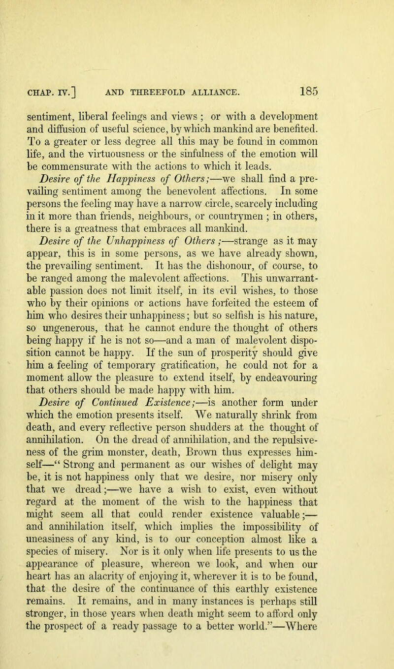 sentiment, liberal feelings and views ; or with a development and diffusion of useful science, by which mankind are benefited. To a greater or less degree all this may be found in common life, and the virtuousness or the sinfulness of the emotion will be commensurate with the actions to which it leads. Desire of the Happiness of Others;—we shall find a pre- vailing sentiment among the benevolent affections. In some persons the feeling may have a narrow circle, scarcely including in it more than friends, neighbours, or countrymen ; in others, there is a greatness that embraces all mankind. Desire of the Unhappiness of Others ;—strange as it may appear, this is in some persons, as we have already shown, the prevailing sentiment. It has the dishonour, of course, to be ranged among the malevolent affections. This unwarrant- able passion does not limit itself, in its evil wishes, to those who by their opinions or actions have forfeited the esteem of him who desires their unhappiness; but so selfish is his nature, so ungenerous, that he cannot endure the thought of others being happy if he is not so—and a man of malevolent dispo- sition cannot be happy. If the sun of prosperity should give him a feeling of temporary gratification, he could not for a moment allow the pleasure to extend itself, by endeavouring that others should be made happy with him. Desire of Continued Existence;—is another form under which the emotion presents itself. We naturally shrink from death, and every reflective person shudders at the thought of annihilation. On the dread of annihilation, and the repulsive- ness of the grim monster, death, Brown thus expresses him- self—“ Strong and permanent as our wishes of delight may be, it is not happiness only that we desire, nor misery only that we dread;—we have a wish to exist, even -without regard at the moment of the wish to the happiness that might seem all that could render existence valuable;— and annihilation itself, which implies the impossibility of uneasiness of any land, is to our conception almost like a species of misery. Nor is it only when life presents to us the appearance of pleasure, whereon we look, and when our heart has an alacrity of enjoying it, wherever it is to be found, that the desire of the continuance of tills earthly existence remains. It remains, and in many instances is perhaps still stronger, in those years when death might seem to afford only the prospect of a ready passage to a better world.”—Where