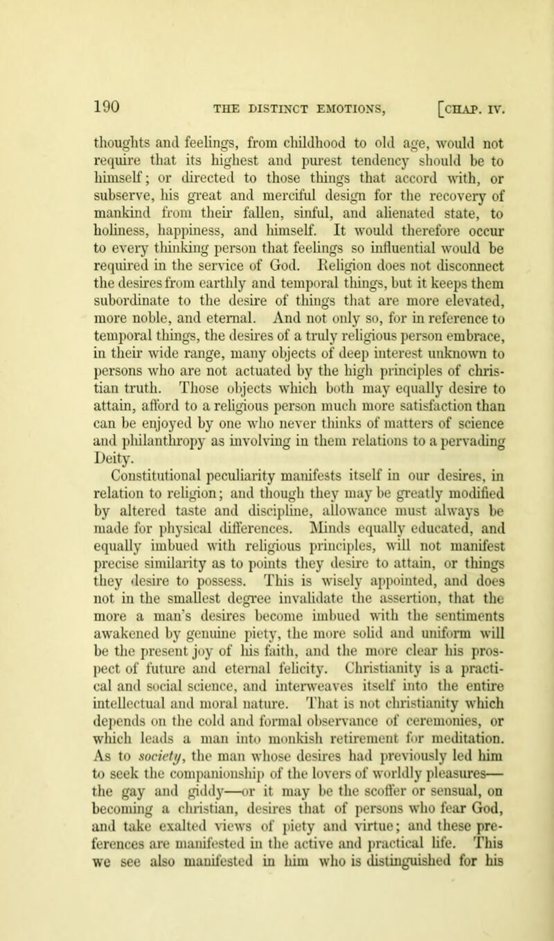 thoughts anil feelings, from childhood to old age, would not require that its highest and purest tendency should be to himself; or directed to those things that accord with, or subserve, his great and merciful design for the recovery of mankind from then’ fallen, sinful, and alienated state, to holiness, happiness, and liimself. It would therefore occur to every thinking person that feelings so influential would be required in the service of God. Religion does not disconnect the desires from earthly and temporal things, but it keeps them subordinate to the desire of things that are more elevated, more noble, and eternal. And not only so, for in reference to temporal things, the desires of a truly religious person embrace, in their wide range, many objects of deep interest unknown to persons who are not actuated by the high principles of Chris- tian truth. Those objects which both may equally desire to attain, afford to a religious person much more satisfaction than can be enjoyed by one who never thinks of matters of science and philanthropy as involving in them relations to a pervading Deity. Constitutional peculiarity manifests itself in our desires, in relation to religion; and though they may be greatly modified by altered taste and discipline, allowance must always be made for physical differences. Minds equally educated, and equally imbued with religious principles, will not manifest precise similarity as to points they desire to attain, or things they desire to possess. This is wisely appointed, and does not in the smallest degree invalidate the assertion, that the more a man’s desires become imbued with the sentiments awakened by genuine piety, the more solid and uniform will be the present joy of his faith, and the more clear his pros- pect of future and eternal felicity, Christianity is a practi- cal and social science, and interweaves itself into the entire intellectual and moral nature. That is not Christianity which depends on the cold and formal observance of ceremonies, or wliicli leads a man iuto monkish retirement for meditation. As to society, the man whose desires had previously led him to seek the companionsliip of the lovers of worldly pleasures— the gay and giddy—or it may be the scoffer or sensual, on becoming a cluistian, desires that of persons who fear God, and take exalted views of piety and virtue; and these pre- ferences are manifested in the active and practical life. This we see also manifested in him who is distinguished for his