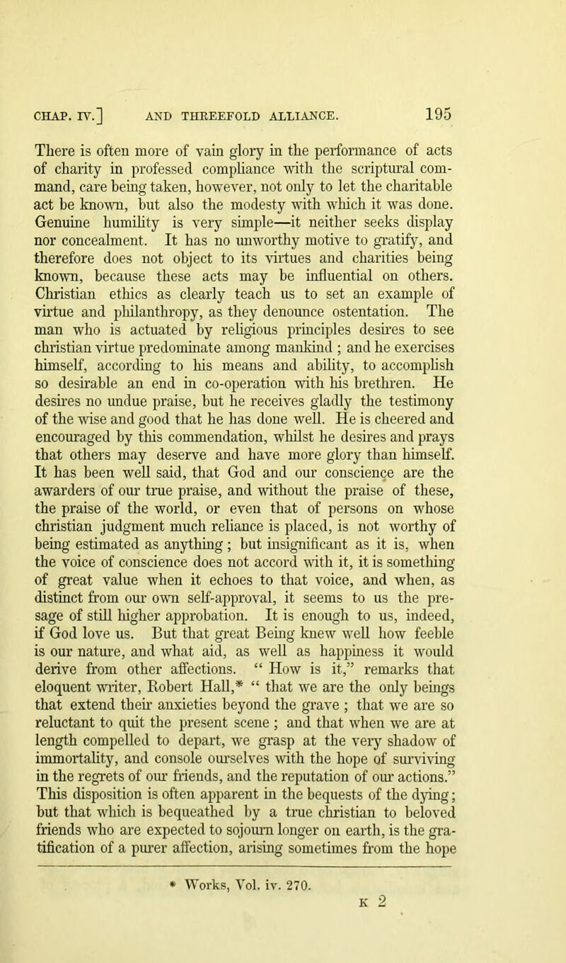 There is often more of vain glory hi the performance of acts of charity in professed compliance with the scriptural com- mand, care being taken, however, not only to let the charitable act be known, but also the modesty with which it was done. Genuine humility is very simple—it neither seeks display nor concealment. It has no unworthy motive to gratify, and therefore does not object to its virtues and charities being known, because these acts may he influential on others. Christian ethics as clearly teach us to set an example of virtue and philanthropy, as they denounce ostentation. The man who is actuated by religious principles desires to see Christian virtue predominate among mankind ; and he exercises himself, according to his means and ability, to accomplish so desirable an end in co-operation with his brethren. He desires no undue praise, but he receives gladly the testimony of the wise and good that he has done well. He is cheered and encouraged by this commendation, whilst he desires and prays that others may deserve and have more glory than himself. It has been well said, that God and our conscience are the awarders of our true praise, and without the praise of these, the praise of the world, or even that of persons on whose Christian judgment much reliance is placed, is not worthy of being estimated as anything; but insignificant as it is, when the voice of conscience does not accord with it, it is something of great value when it echoes to that voice, and when, as distinct from our own self-approval, it seems to us the pre- sage of still higher approbation. It is enough to us, indeed, if God love us. But that great Being knew well how feeble is our nature, and what aid, as well as happiness it would derive from other affections. “ How is it,” remarks that eloquent writer, Robert Hall,* “ that we are the only beings that extend their anxieties beyond the grave ; that we are so reluctant to quit the present scene ; and that when we are at length compelled to depart, we grasp at the very shadow of immortality, and console ourselves with the hope of surviving in the regrets of our friends, and the reputation of our actions.” This disposition is often apparent in the bequests of the dying; but that which is bequeathed by a true Christian to beloved friends who are expected to sojourn longer on earth, is the gra- tification of a purer affection, arising sometimes from the hope O * Works, Yol. iv. 270.
