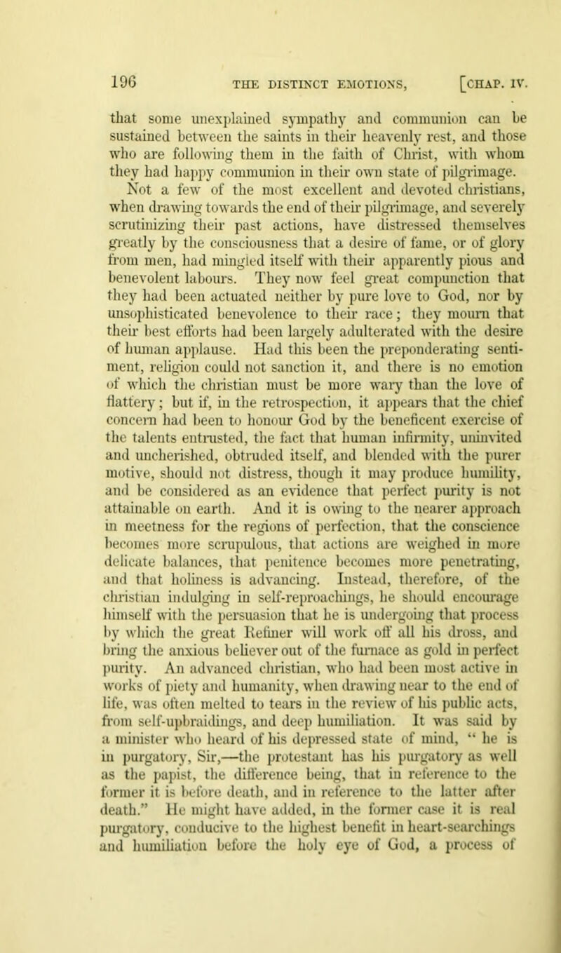 that some unexplained sympathy and communion can he sustained between the saints in their heavenly rest, and those who are following them in the faith of Christ, with whom they had happy communion in their own state of pilgrimage. Not a few of the most excellent and devoted Christians, when drawing towards the end of their pilgrimage, and severely scrutinizing their past actions, have distressed themselves greatly by the consciousness that a desire of fame, or of glory from men, had mingied itself with their apparently pious and benevolent labours. They now feel great compunction that they had been actuated neither by pure love to God, nor by unsophisticated benevolence to their race; they mourn that their best efforts had been largely adulterated with the desire of human applause. Had this been the preponderating senti- ment, religion could not sanction it, and there is no emotion of which the Christian must be more wary than the love of flattery; but if, iu the retrospection, it appears that the chief concern had been to honour God by the beneficent exercise of the talents entrusted, the fact that human infirmity, uninvited and uncherished, obtruded itself, and blended with the purer motive, should not distress, though it may produce humility, and be considered as an evidence that perfect purity is not attainable on earth. And it is owing to the nearer approach in meetness for the regions of perfection, that the conscience becomes more scrupulous, that actions are weighed in more delicate balances, that penitence becomes more penetrating, and that holiness is advancing. Instead, therefore, of the Christian indulging in self-reproacliings, he should encourage himself with the persuasion that he is undergoing that process by which the great Refiner will work off all his dross, and bring the anxious believer out of the furnace as gold hi perfect purity. An advanced Christian, who hail been most active hi works of piety and humanity, when drawing near to the end of life, was often melted to tears in the review of his public acts, from self-upbraidings, and deep humiliation. It was said by a minister who heard of his depressed state of mind, “ he is in purgatory. Sir,—the protestant has his purgatory as well as the papist, the difference being, that in reference to the former it is before death, and in reference to the latter after death.” He might have added, in the former case it is real purgatory, conducive to the highest benefit in heart-searchings and humiliation before the holy eye of God, a process of