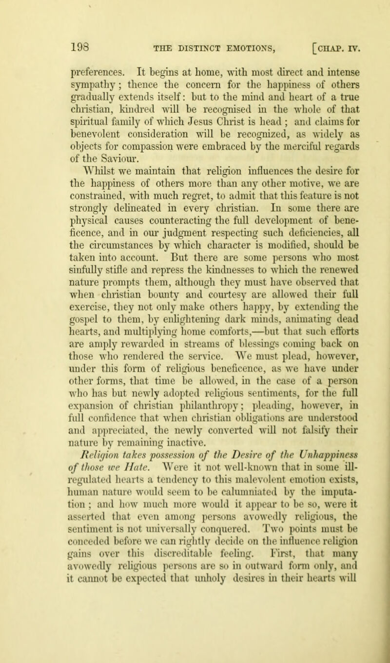 preferences. It begins at home, with most direct and intense sympathy; thence the concern for the happiness of others gradually extends itself: but to the mind and heart of a true Christian, kindred will be recognised in the whole of that spiritual family of which Jesus Christ is head ; and claims for benevolent consideration will be recognized, as widely as objects for compassion were embraced by the merciful regards of the Saviour. Whilst we maintain that religion influences the desire for the happiness of others more than any other motive, we are constrained, with much regret, to admit that this feature is not strongly delineated in every Christian. In some there are physical causes counteracting the full development of bene- ficence, and in our judgment respecting such deficiencies, all the circumstances by which character is modified, should be taken into accoimt. But there are some persons who most sinfully stifle and repress the kindnesses to which the renewed nature prompts them, although they must have observed that when Christian bounty and courtesy are allowed their full exercise, they not only make others happy, by extending the gospel to them, by enlightening dark minds, animating dead hearts, and multiplying home comforts,—but that such efforts are amply rewarded in streams of blessings coming back on those who rendered the sendee. We must plead, however, imder this form of religious beneficence, as we have under other forms, that time be allowed, in the case of a person who has but newly adopted religious sentiments, for the full expansion of Christian philanthropy; pleading, however, in full confidence that when Christian obligations are understood and appreciated, the newly converted will not falsity their nature by remaining inactive. Religion takes possession of the Desire of the Unhappiness of those tee llate. Were it not well-known that in some ill- regulated hearts a tendency to this malevolent emotion exists, human nature would seem to be calumniated by the imputa- tion ; and how much more would it appear to be so, were it asserted that even among persons avowedly religious, the sentiment is not universally conquered. Two points must be conceded before we can rightly decide on the influence religion gains over this discreditable feeling. First, that many avowedly religious persons are so in outward form only, and it cannot be expected that unholy desires in their hearts will