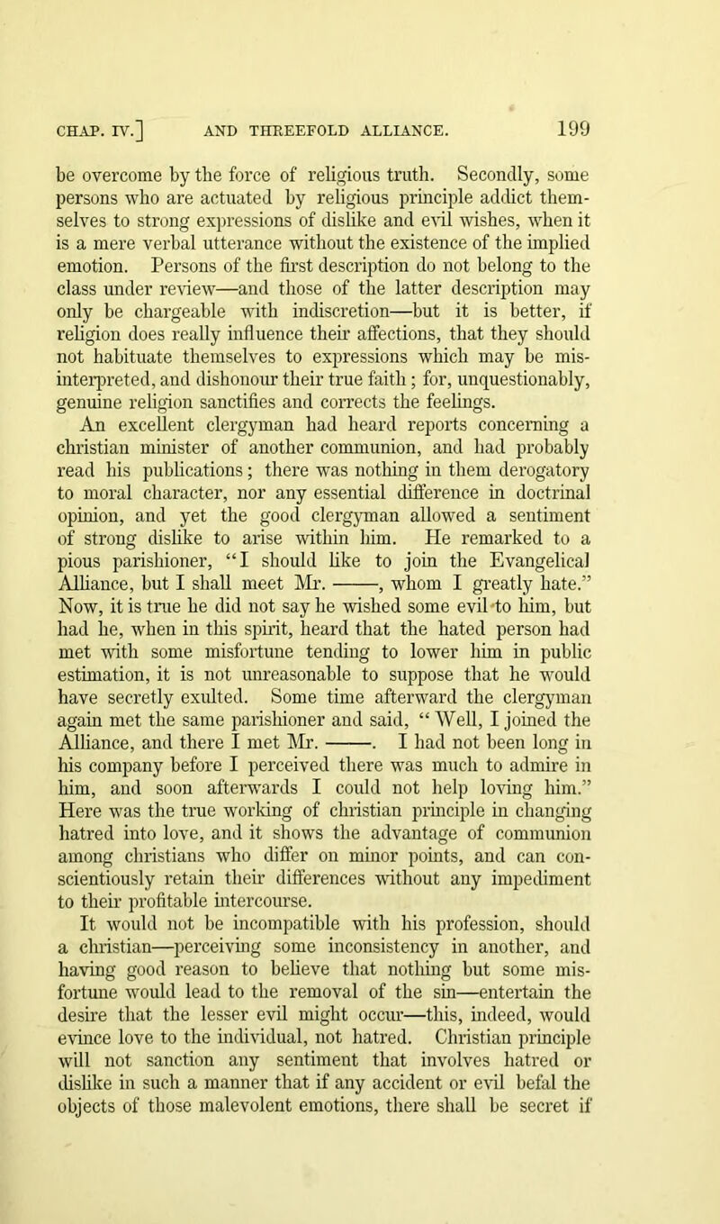 be overcome by the force of religious truth. Secondly, some persons who are actuated by religious principle addict them- selves to strong expressions of dislike and evil wishes, when it is a mere verbal utterance without the existence of the implied emotion. Persons of the first description do not belong to the class under review—and those of the latter description may only be chargeable with indiscretion—but it is better, if religion does really influence them affections, that they should not habituate themselves to expressions which may be mis- interpreted, and dishonour their true faith ; for, unquestionably, genuine religion sanctifies and corrects the feelings. An excellent clergyman had heard reports concerning a Christian minister of another communion, and had probably read his publications; there was nothing in them derogatory to moral character, nor any essential difference in doctrinal opinion, and yet the good clergyman allowed a sentiment of strong dislike to arise within him. He remarked to a pious parishioner, “I should like to join the Evangelical Alliance, but I shall meet Mr. , whom I greatly hate.” Now, it is tme he did not say he wished some evil to him, but had he, when in this spirit, heard that the hated person had met with some misfortune tending to lower him in public estimation, it is not unreasonable to suppose that he would have secretly exulted. Some time afterward the clergyman again met the same parishioner and said, “ Well, I joined the Alliance, and there I met Mr. . I had not been long in his company before I perceived there was much to admire in him, and soon afterwards I could not help loving him.” Here was the true working of Christian principle in changing hatred into love, and it shows the advantage of communion among Christians who differ on minor points, and can con- scientiously retain their differences without any impediment to their profitable intercourse. It would not be incompatible with his profession, should a Christian—perceiving some inconsistency in another, and having good reason to believe that nothing but some mis- fortune would lead to the removal of the sin—entertain the desire that the lesser evil might occur—this, indeed, would evince love to the individual, not hatred. Christian principle will not sanction any sentiment that involves hatred or dislike in such a manner that if any accident or evil befal the objects of those malevolent emotions, there shall be secret if