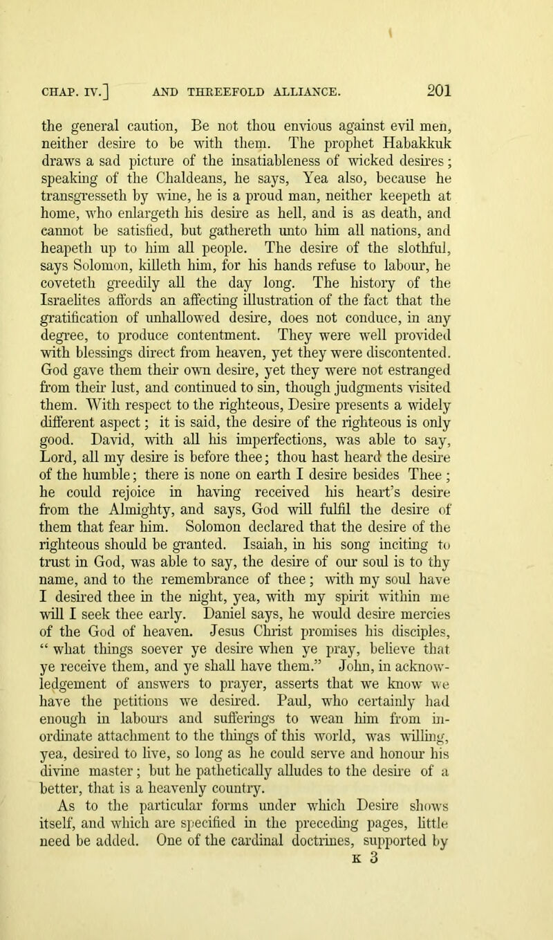 the general caution, Be not thou envious against evil men, neither desire to be with them. The prophet Habakkuk draws a sad picture of the insatiableness of wicked desires; speaking of the Chaldeans, he says, Yea also, because he transgresseth by wine, he is a proud man, neither keepeth at home, who enlargeth his desire as hell, and is as death, and cannot he satisfied, but gathereth unto him all nations, and heapeth up to him all people. The desire of the slothful, says Solomon, killeth him, for Iris hands refuse to labour, he coveteth greedily all the day long. The history of the Israelites affords an affecting illustration of the fact that the gratification of unhallowed desire, does not conduce, in any degree, to produce contentment. They were well provided with blessings direct from heaven, yet they were discontented. God gave them their own desire, yet they were not estranged from their lust, and continued to sin, though judgments visited them. With respect to the righteous, Desire presents a widely different aspect; it is said, the desire of the righteous is only good. David, with all his imperfections, was able to say, Lord, all my desire is before thee; thou hast heard the desire of the humble; there is none on earth I desire besides Thee ; he could rejoice in having received his heart’s desire from the Almighty, and says, God will fulfil the desire of them that fear him. Solomon declared that the desire of the righteous should be granted. Isaiah, in his song inciting to trust in God, was able to say, the desire of our sold is to thy name, and to the remembrance of thee; with my soul have I desired thee in the night, yea, with my spirit within me will I seek thee early. Daniel says, he would desire mercies of the God of heaven. Jesus Christ promises his disciples, “ what things soever ye desire when ye pray, believe that ye receive them, and ye shall have them.” John, in acknow- ledgement of answers to prayer, asserts that we know we have the petitions we desired. Paul, who certainly had enough in labours and sufferings to wean him from in- ordinate attachment to the things of this world, was vailing, yea, desired to live, so long as he could serve and honour his divine master ; hut he pathetically alludes to the desire of a better, that is a heavenly country. As to the particular forms under which Desire shows itself, and which are specified in the preceding pages, little need be added. One of the cardinal doctrines, supported by k 3