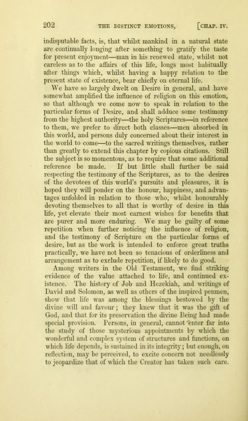 indisputable facts, is, that whilst mankind in a natural state are continually longing after something to gratify the taste for present enjoyment—man in his renewed state, whilst not careless as to the affairs of this life, longs most habitually after things which, whilst having a happy relation to the present state of existence, hear chiefly on eternal life. We have so largely dwelt on Desire in general, and have somewhat amplified the influence of religion on this emotion, so that although we come now to speak in relation to the particular forms of Desire, and shall adduce some testimony from the highest authority—the holy Scriptures—in reference to them, we prefer to direct both classes—men absorbed in this world, and persons duly concerned about their interest in the world to come—to the sacred writings themselves, rather than greatly to extend this chapter by copious citations. Still the subject is so momentous, as to require that some additional reference be made. If hut little shall further be said respecting the testimony of the Scriptures, as to the desires of the devotees of this world’s pursuits and pleasures, it is hoped they will ponder on the honour, happiness, and advan- tages unfolded in relation to those who, wliilst honourably devoting themselves to all that is worthy of desire in this life, yet elevate their most earnest wishes for benefits that are purer and more enduring. We may be guilty of some repetition when further noticing the influence of religion, and the testimony of Scripture on the particular forms of desire, but as the work is intended to enforce great truths practically, we have not been so tenacious of orderliness and arrangement as to exclude repetition, if likely to do good. Among writers in the Old Testament, we find striking evidence of the value attached to life, and continued ex- istence. The liistory of Job and Hezekiah, and writings of David and Solomon, as well as others of the inspired penmen, show that life was among the blessings bestowed by the divine will and favour; they knew that it was the gift of God, and that for its preservation the divine Being had made special provision. Persons, in general, cannot'enter far into the study of those mysterious appointments by which the wonderful and complex system of structures and functions, on which life depends, is sustained in its integrity; but enough, on reflection, may be perceived, to excite concern not needlessly to jeopardize that of which the Creator has taken such care.