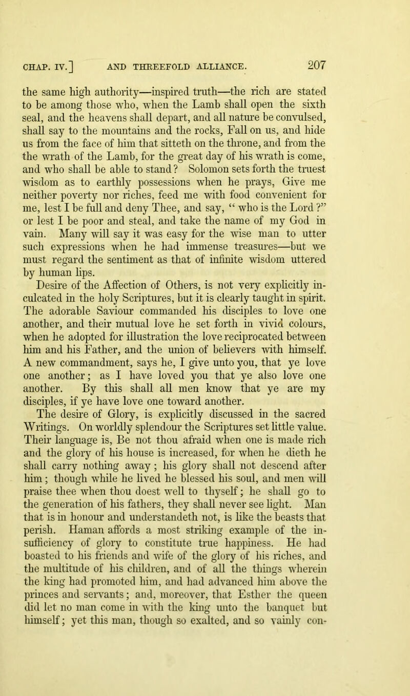 the same high authority—inspired truth—the rich are stated to he among those who, when the Lamb shall open the sixth seal, and the heavens shall depart, and all nature be convulsed, shall say to the mountains and the rocks, Fall on us, and hide us from the face of him that sitteth on the throne, and from the the wrath of the Lamb, for the great day of his wrath is come, and who shall be able to stand ? Solomon sets forth the truest wisdom as to earthly possessions when he prays, Give me neither poverty nor riches, feed me with food convenient for me, lest I be full and deny Thee, and say, “ who is the Lord ?” or lest I be poor and steal, and take the name of my God in vain. Many will say it was easy for the wise man to utter such expressions when he had immense treasures—but we must regard the sentiment as that of infinite wisdom uttered by human lips. Desire of the Affection of Others, is not very explicitly in- culcated in the holy Scriptures, but it is clearly taught in spirit. The adorable Saviour commanded his disciples to love one another, and their mutual love he set forth in vivid colours, when he adopted for illustration the love reciprocated between him and his Father, and the union of believers with himself. A new commandment, says he, I give unto you, that ye love one another; as I have loved you that ye also love one another. By this shall all men know that ye are my disciples, if ye have love one toward another. The desire of Glory, is explicitly discussed in the sacred Writings. On worldly splendour the Scriptures set little value. Their language is, Be not thou afraid when one is made rich and the glory of his house is increased, for when he dieth he shall carry nothing away; his glory shall not descend after him; though while he lived he blessed his soul, and men will praise thee when thou doest well to thyself; he shall go to the generation of his fathers, they shall never see light. Man that is in honour and understandeth not, is like the beasts that perish. Haman affords a most striking example of the in- sufficiency of glory to constitute true happiness. He had boasted to his friends and wife of the glory of his riches, and the multitude of his cliildren, and of all the things wherein the long had promoted him, and had advanced him above the princes and servants; and, moreover, that Esther the queen did let no man come in with the long unto the banquet but himself; yet this man, though so exalted, and so vainly con-