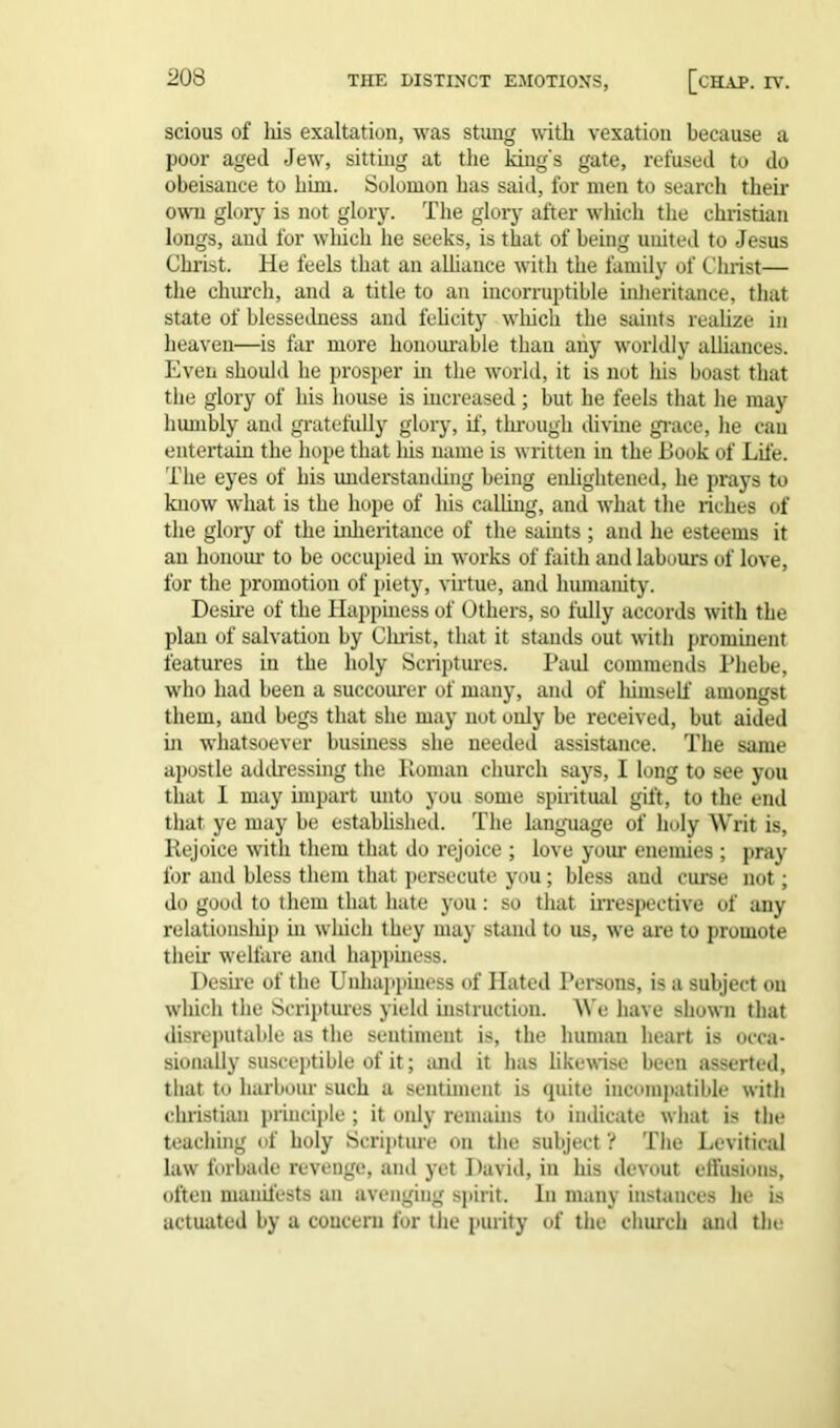 scious of his exaltation, was stung with vexation because a poor aged Jew, sitting at the kings gate, refused to do obeisance to him. Solomon has said, for men to search their own glory is not glory. The glory after which the Christian longs, and for which he seeks, is that of being uuited to Jesus Christ. He feels that an alliance with the family of Christ— the church, and a title to an incorruptible inheritance, that state of blessedness and felicity which the saints realize in heaven—is far more honourable than any worldly alliances. Even should he prosper hi the world, it is not his boast that the glory of his house is increased; but he feels that he may humbly and gratefully glory, if, through divine grace, lie can entertain the hope that liis name is written in the Book of Life. The eyes of his understanding being enlightened, he prays to know what is the hope of his calling, and what the riches of the glory of the inheritance of the saints ; and he esteems it an honour to be occupied in works of faith and labours of love, for the promotion of piety, virtue, and humanity. Desire of the Happiness of Others, so fully accords with the plan of salvation by Clirist, that it stands out with prominent features in the holy Scriptures. Paul commends Phebe, who had been a succourer of many, and of himself amongst them, and begs that she may not only be received, but aided in whatsoever business she needed assistance. The same apostle addressing the Roman church says, I long to see you that 1 may impart unto you some spiritual gift, to the end that ye may be established. The language of holy Writ is. Rejoice with them that do rejoice ; love your enemies ; pray for and bless them that persecute you; bless and curse not; do good to them that hate you : so that irrespective of any relationship in which they may stand to us, we are to promote their welfare and happiness. Desire of the Unhappiness of Hated Persons, is a subject on which the Scriptures yield instruction. We have shown that disreputable as the sentiment is, the human heart is occa- sionally susceptible of it; and it has likewise been asserted, that to harbour such a sentiment is quite incompatible with Christian principle; it only remains to indicate what is the teaching of holy Scripture on the subject ? The Levitical law forbade revenge, and yet David, in his devout effusions, often manifests an avenging spirit. In many instances lie is actuated by a concern for the purity of the church and the