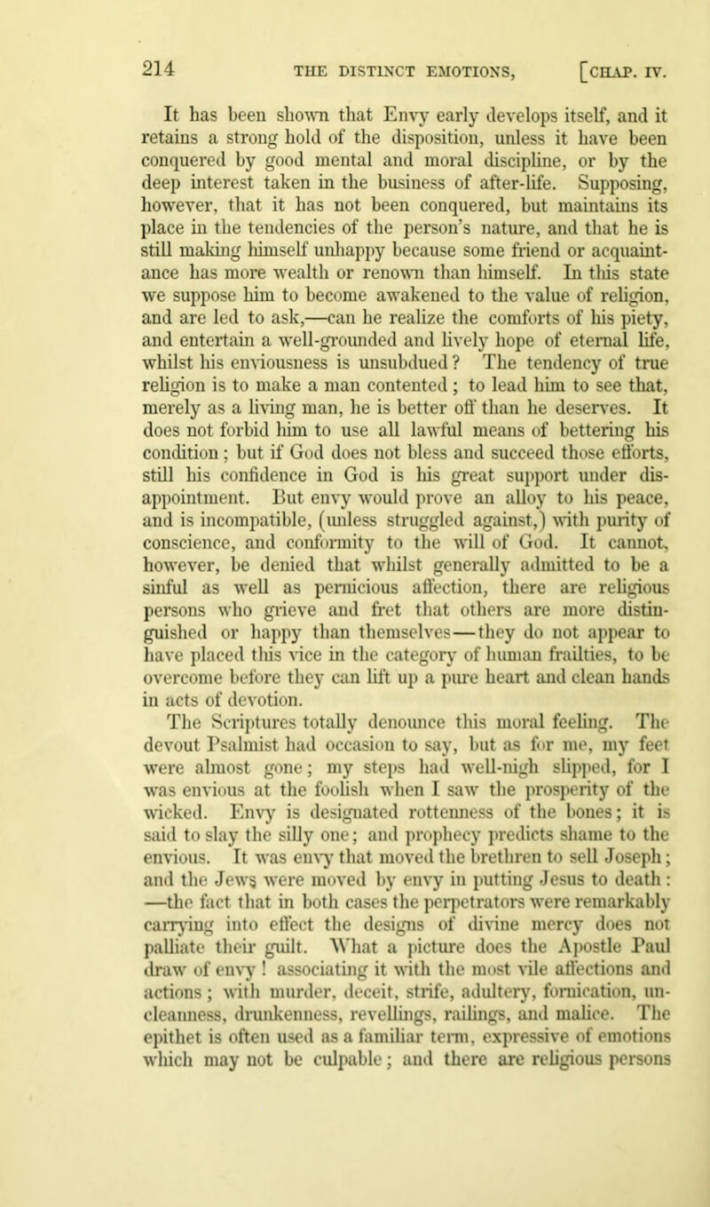 It has been shown that Envy early develops itself, and it retains a strong hold of the disposition, unless it have been conquered by good mental and moral discipline, or by the deep interest taken in the business of after-life. Supposing, however, that it has not been conquered, but maintains its place in the tendencies of the person’s nature, and that he is still making himself uidiappy because some friend or acquaint- ance has more wealth or renown than himself. In tliis state we suppose him to become awakened to the value of religion, and are led to ask,—can he realize the comforts of his piety, and entertain a well-grounded and lively hope of eternal life, whilst his enviousness is unsubdued ? The tendency of true religion is to make a man contented; to lead him to see that, merely as a living man, he is better off than he deserves. It does not forbid him to use all lawful means of bettering his condition ; but if God does not bless and succeed those efforts, still his confidence in God is his great support under dis- appointment. But envy would prove an alloy to his peace, and is incompatible, (unless struggled against,) with purity of conscience, and conformity to the will of God. It cannot, however, be denied that whilst generally admitted to be a sinful as well as pernicious affection, there are religious persons who grieve and fret that others are more distin- guished or happy than themselves—they do not appear to have placed this vice in the category of human frailties, to be overcome before they can lift up a pure heart and clean hands in acts of devotion. The Scriptures totally denounce this moral feeling. The devout Psalmist had occasion to say, but as for me, my feet were almost gone; my steps had well-nigh slipped, for I was envious at the foolish when I saw the prosperity of the wicked. Envy is designated rotteimess of the bones; it is said to slay the silly one; and prophecy predicts shame to the envious. It was envy that moved the brethren to sell Joseph; and the Jews were moved by envy in putting Jesus to death : —the fact that in both cases the perpetrators were remarkably carrying into effect the designs of divine mercy does not palliate their guilt. What a picture does the Apostle Paul draw of envy ! associating it with the most vile affections and actions ; with murder, deceit, strife, adultery, fornication, un- cleanness, drunkenness, revellings, railings, and malice. The epithet is often used as a familiar term, expressive of emotions which may not be culpable; and there are religious persons