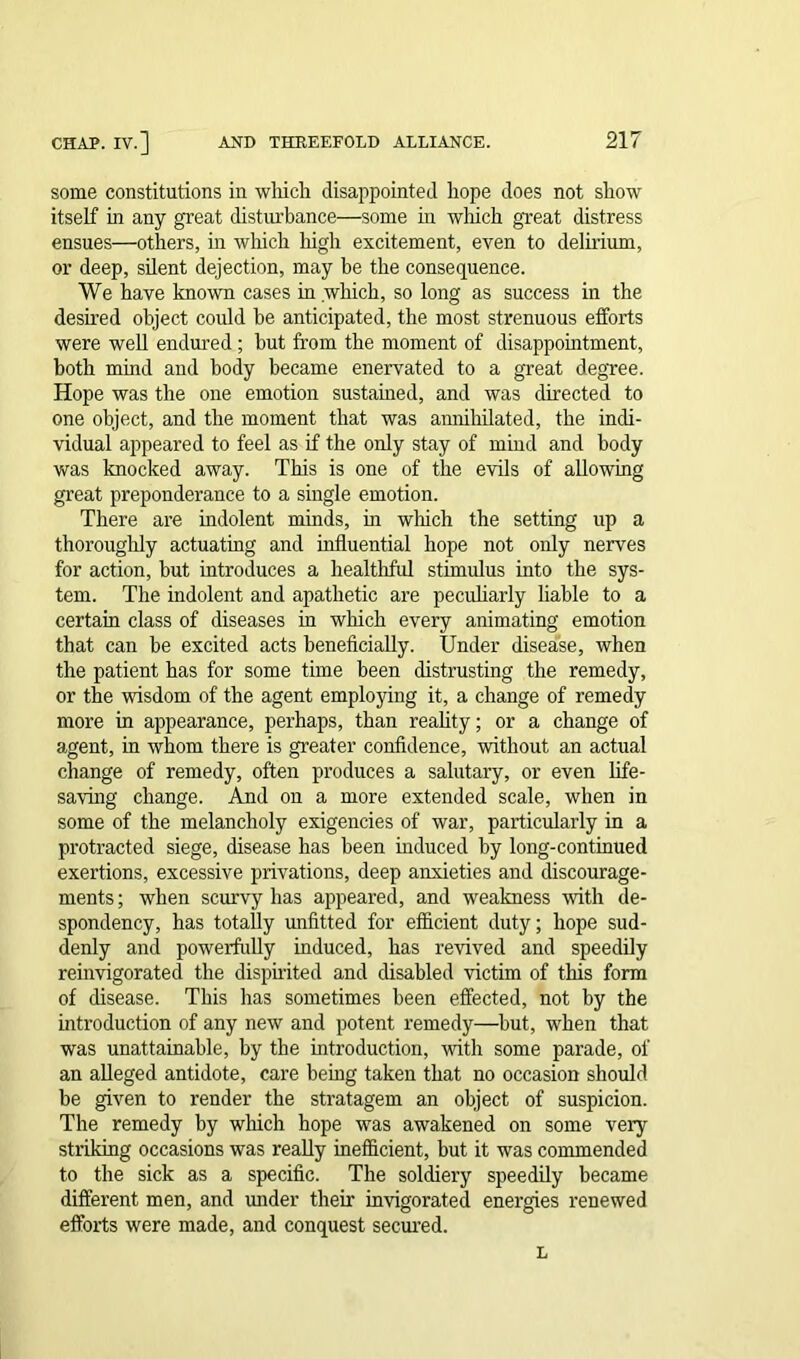 some constitutions in which disappointed hope does not show itself in any great disturbance—some in which great distress ensues—others, in which high excitement, even to delirium, or deep, silent dejection, may be the consequence. We have known cases in which, so long as success in the desired object could be anticipated, the most strenuous efforts were well endured ; hut from the moment of disappointment, both mind and body became enervated to a great degree. Hope was the one emotion sustained, and was directed to one object, and the moment that was annihilated, the indi- vidual appeared to feel as if the only stay of mind and body was knocked away. This is one of the evils of allowing great preponderance to a single emotion. There are indolent minds, in which the setting up a thoroughly actuating and influential hope not only nerves for action, but introduces a healthful stimulus into the sys- tem. The indolent and apathetic are peculiarly liable to a certain class of diseases in which every animating emotion that can be excited acts beneficially. Under disease, when the patient has for some time been distrusting the remedy, or the wisdom of the agent employing it, a change of remedy more in appearance, perhaps, than reality; or a change of agent, in whom there is greater confidence, without an actual change of remedy, often produces a salutary, or even life- saving change. And on a more extended scale, when in some of the melancholy exigencies of war, particularly in a protracted siege, disease has been induced by long-continued exertions, excessive privations, deep anxieties and discourage- ments ; when scurvy has appeared, and weakness with de- spondency, has totally unfitted for efficient duty; hope sud- denly and powerfully induced, has revived and speedily reinvigorated the dispirited and disabled victim of this form of disease. This has sometimes been effected, not by the introduction of any new and potent remedy—but, when that was unattainable, by the introduction, with some parade, of an alleged antidote, care being taken that no occasion should be given to render the stratagem an object of suspicion. The remedy by winch hope was awakened on some very striking occasions was really inefficient, but it was commended to the sick as a specific. The soldiery speedily became different men, and under their invigorated energies renewed efforts were made, and conquest seemed. L