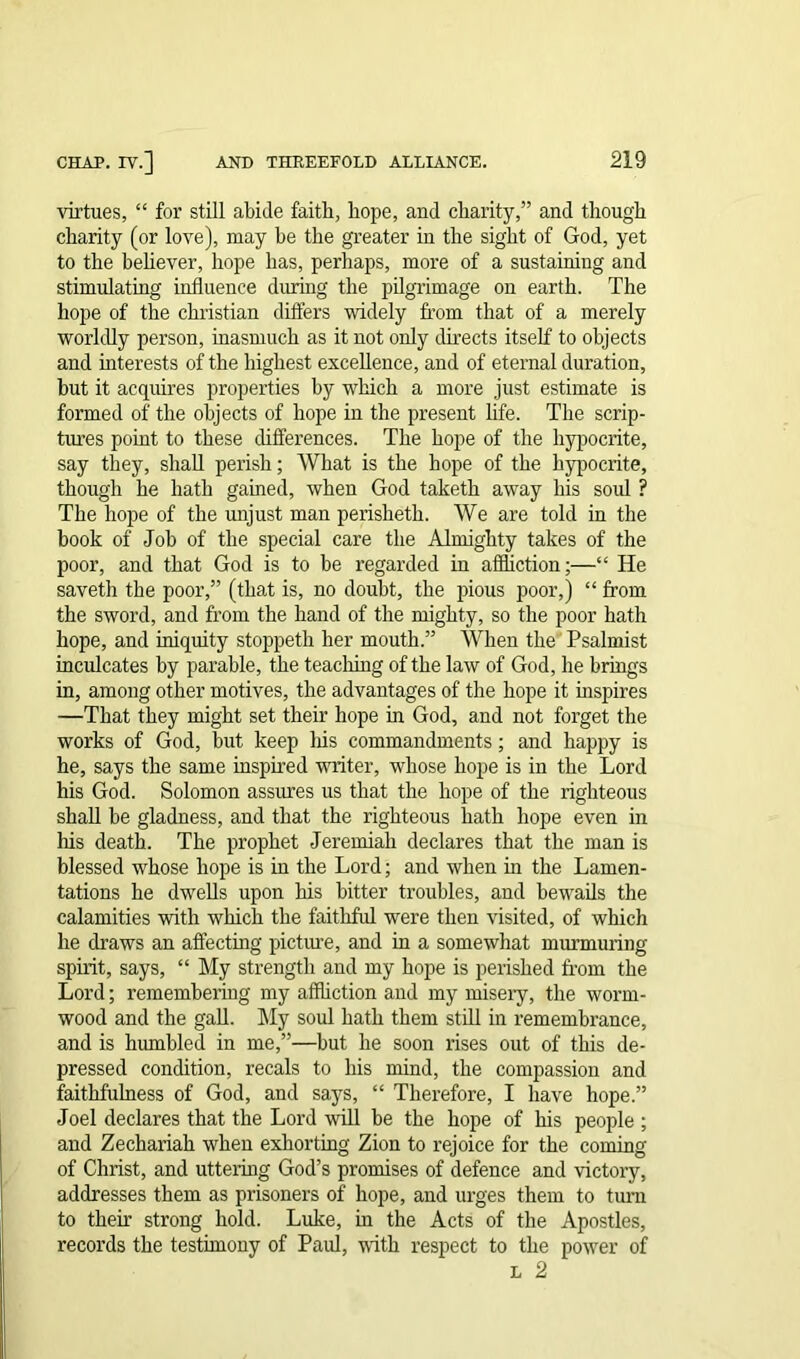 virtues, “ for still abide faith, hope, and charity,” and though charity (or love), may be the greater in the sight of God, yet to the believer, hope has, perhaps, more of a sustaining and stimulating influence during the pilgrimage on earth. The hope of the Christian differs widely from that of a merely worldly person, inasmuch as it not only directs itself to objects and interests of the highest excellence, and of eternal duration, but it acquires properties by which a more just estimate is formed of the objects of hope in the present life. The scrip- tiu’es point to these differences. The hope of the hypocrite, say they, shall perish; What is the hope of the hypocrite, though he hath gained, when God taketh away his soul ? The hope of the unjust man perisheth. We are told in the book of Job of the special care the Almighty takes of the poor, and that God is to be regarded in affliction;—“ He saveth the poor,” (that is, no doubt, the pious poor,) “ from the sword, and from the hand of the mighty, so the poor hath hope, and iniquity stoppeth her mouth.” When the Psalmist inculcates by parable, the teaching of the law of God, he brings in, among other motives, the advantages of the hope it inspires —That they might set their hope in God, and not forget the works of God, but keep his commandments; and happy is he, says the same inspired writer, whose hope is in the Lord his God. Solomon assures us that the hope of the righteous shall be gladness, and that the righteous hath hope even in his death. The prophet Jeremiah declares that the man is blessed whose hope is in the Lord; and when hi the Lamen- tations he dwells upon his bitter troubles, and bewails the calamities with which the faithful were then visited, of which he draws an affecting picture, and in a somewhat murmuring spirit, says, “ My strength and my hope is perished from the Lord; remembering my affliction and my misery, the worm- wood and the gall. My soul hath them still in remembrance, and is humbled in me,”—but he soon rises out of this de- pressed condition, recals to his mind, the compassion and faithfulness of God, and says, “ Therefore, I have hope.” Joel declares that the Lord will be the hope of his people ; and Zechariah when exhorting Zion to rejoice for the coming of Christ, and uttering God’s promises of defence and victory, addresses them as prisoners of hope, and urges them to turn to their strong hold. Luke, in the Acts of the Apostles, records the testimony of Paul, with respect to the power of