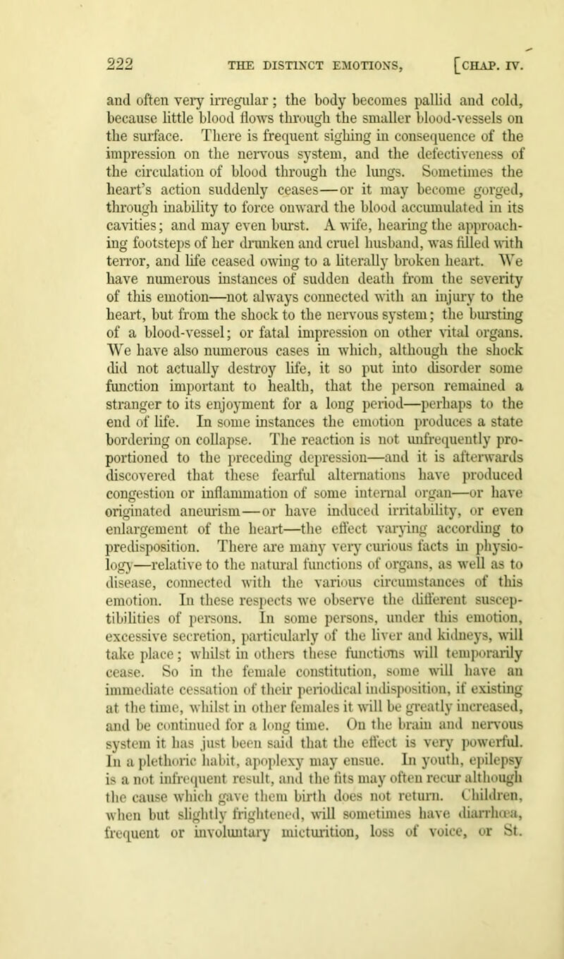 and often very irregular; the body becomes pallid and cold, because little blood flows through the smaller blood-vessels on the surface. There is frequent sighing in consequence of the impression on the nervous system, and the defectiveness of the circulation of blood through the lungs. Sometimes the heart’s action suddenly ceases—or it may become gorged, through inability to force onward the blood accumulated in its cavities; and may even burst. A wife, hearing the approach- ing footsteps of her drunken and cruel husband, was filled with terror, and life ceased owing to a literally broken heart. We have numerous instances of sudden death from the severity of this emotion—not always connected with an injury to the heart, but from the shock to the nervous system; the bursting of a blood-vessel; or fatal impression on other vital organs. We have also numerous cases in which, although the shock did not actually destroy life, it so put into disorder some function important to health, that the person remained a stranger to its enjoyment for a long period—perhaps to the end of life. In some instances the emotion produces a state bordering on collapse. The reaction is not unfrequently pro- portioned to the preceding depression—and it is afterwards discovered that these fearful alternations have produced congestion or inflammation of some internal organ—or have originated aneurism—or have induced irritability, or even enlargement of the heart—the effect varying according to predisposition. There are many very curious facts in physio- logy—relative to the natural functions of organs, as well as to disease, connected with the various circumstances of this emotion. In these respects we observe the different suscep- tibilities of persons. In some persons, under this emotion, excessive secretion, particularly of the liver and kidneys, will take place; whilst in others these functions will temporarily cease. So in the female constitution, some will have an immediate cessation of their periodical indisposition, if existing at the time, whilst in other females it will be greatly increased, and be continued for a long time. On the brain and nervous system it has just been said that the effect is very powerful. In a plethoric habit, apoplexy may ensue. In youth, epilepsy is a not infrequent result, and the fits may often recur although the cause which gave them birth does not return. Children, when but slightly frightened, will sometimes have diarrhoea, frequent or involuntary micturition, loss of voice, or St.