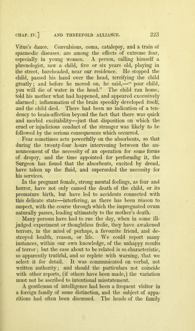 Vitus’s dance. Convulsions, coma, catalepsy, and a train of spasmodic diseases, are among the effects of extreme fear, especially in young women. A person, calling himself a phrenologist, saw a child, five or six years old, playing in the street, bareheaded, near our residence. He stopped the child, passed his hand over the head, terrifying the child greatly; and before he moved on, he said,—*“ poor child, you will die of water in the head.” The child ran home, told his mother what had happened, and appeared excessively alarmed; inflammation of the brain speedily developed itself, and the child died. There had been no indication of a ten- dency to brain-affection beyond the fact that there was quick and morbid excitability—-just that disposition on which the cruel or injudicious conduct of the stranger was likely to be followed by the serious consequences which occurred. Fear sometimes acts powerfully on the absorbents, so that during the twenty-four hours intervening between the an- nouncement of the necessity of an operation for some forms of dropsy, and the time appointed for performing it, the Surgeon has found that the absorbents, excited by dread, have taken up the fluid, and superseded the necessity for his services. In the pregnant female, strong mental feelings, as fear and horror, have not only caused the death of the child, or its premature birth, but have led to accidents connected with this delicate state—interfering, as there has been reason to suspect, with the course through which the impregnated ovum naturally passes, leading ultimately to the mother’s death. Many persons have had to rue the day, when in some ill- judged experiment or thoughtless frolic, they have awakened terrors, hi the mind of perhaps, a favourite friend, and de- stroyed health, reason, or life. We could report many instances, within our own knowledge, of the unhappy results of terror; hut the case about to be related is so characteristic, so apparently truthful, and so replete with warning, that we select it for detail. It was communicated on verbal, not written authority; and should the particulars not coincide with other reports, (if others have been made,) the variation must not be ascribed to intentional misstatement. A gentleman of intelligence had been a frequent visitor in a foreign family of some distinction, and the subject of appa- ritions had often been discussed. The heads of the family