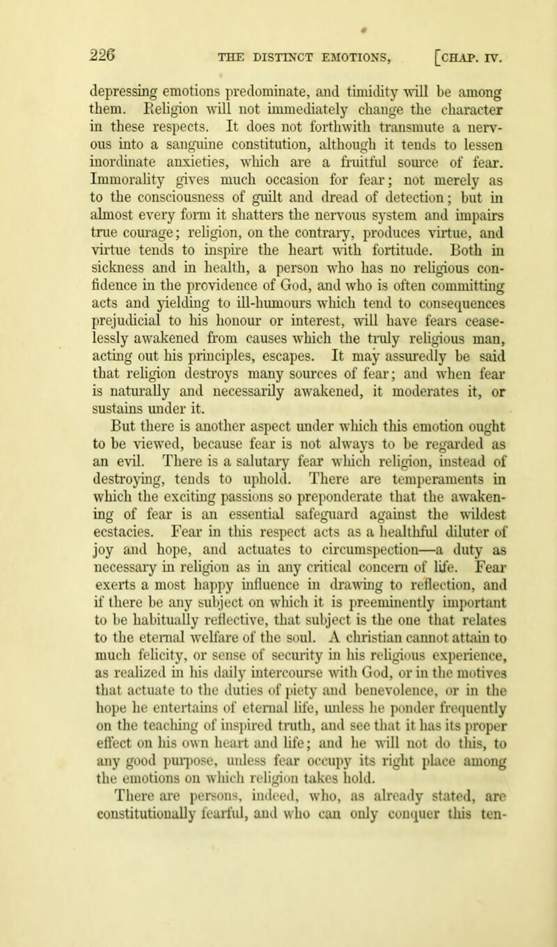 THE DISTINCT EMOTIONS, [CHAP. TV. depressing emotions predominate, and timidity -will be among them. Religion will not immediately change the character in these respects. It does not forthwith transmute a nerv- ous into a sanguine constitution, although it tends to lessen inordinate anxieties, which are a fruitful source of fear. Immorality gives much occasion for fear; not merely as to the consciousness of guilt and dread of detection; but in almost every form it shatters the nervous system and impairs true courage; religion, on the contrary, produces virtue, and virtue tends to inspire the heart with fortitude. Both hi sickness and in health, a person who has no religious con- fidence in the providence of God, and who is often committing acts and yielding to ill-humours which tend to consequences prejudicial to his honour or interest, will have fears cease- lessly awakened from causes which the truly religious man, acting out his principles, escapes. It may assuredly be said that religion destroys many sources of fear; and when fear is naturally and necessarily awakened, it moderates it, or sustains under it. But there is another aspect imder which this emotion ought to be viewed, because fear is not always to be regarded as an evil. There is a salutary fear which religion, instead of destroying, tends to uphold. There are temperaments in which the exciting passions so preponderate that the awaken- ing of fear is an essential safeguard against the wildest ecstacies. Fear in this respect acts as a healthful diluter of joy and hope, and actuates to circumspection—a duty as necessary in religion as in any critical concern of life. Fear exerts a most happy influence in drawing to reflection, and if there be any subject on which it is preeminently important to be habitually reflective, that subject is the one that relates to the eternal -welfare of the soul. A Christian cannot attain to much felicity, or sense of security in his religious experience, as realized in his daily intercourse with God, or in the motives that actuate to the duties of piety and benevolence, or in the hope he entertains of eternal life, unless he ponder frequently on the teaching of inspired truth, and see that it has its proper effect on his own heart and life; and he will not do tliis, to any good purpose, unless fear occupy its right place among the emotions on which religion takes hold. There are persons, indeed, who, as already stated, are constitutionally fearful, and who can only conquer tliis ten-